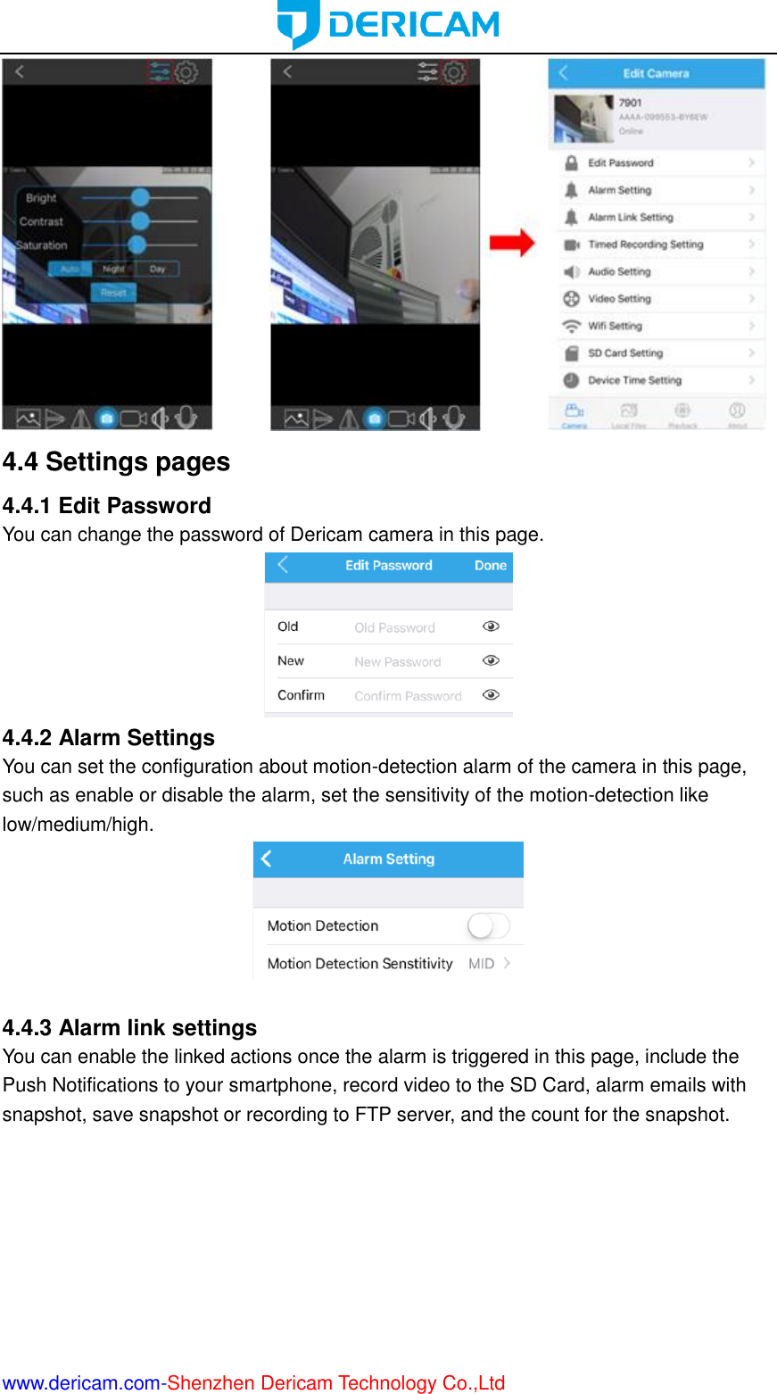  www.dericam.com-Shenzhen Dericam Technology Co.,Ltd  4.4 Settings pages 4.4.1 Edit Password You can change the password of Dericam camera in this page.  4.4.2 Alarm Settings You can set the configuration about motion-detection alarm of the camera in this page, such as enable or disable the alarm, set the sensitivity of the motion-detection like low/medium/high.   4.4.3 Alarm link settings You can enable the linked actions once the alarm is triggered in this page, include the Push Notifications to your smartphone, record video to the SD Card, alarm emails with snapshot, save snapshot or recording to FTP server, and the count for the snapshot. 