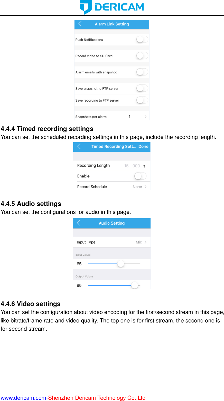  www.dericam.com-Shenzhen Dericam Technology Co.,Ltd  4.4.4 Timed recording settings You can set the scheduled recording settings in this page, include the recording length.   4.4.5 Audio settings You can set the configurations for audio in this page.   4.4.6 Video settings You can set the configuration about video encoding for the first/second stream in this page, like bitrate/frame rate and video quality. The top one is for first stream, the second one is for second stream. 