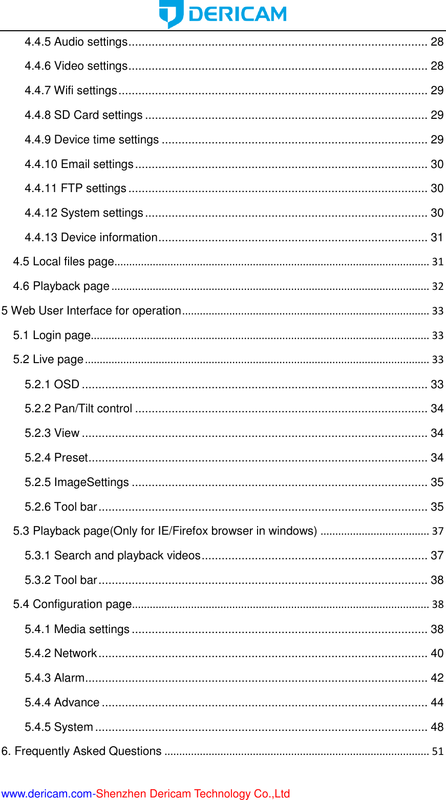  www.dericam.com-Shenzhen Dericam Technology Co.,Ltd 4.4.5 Audio settings .......................................................................................... 28 4.4.6 Video settings .......................................................................................... 28 4.4.7 Wifi settings ............................................................................................. 29 4.4.8 SD Card settings ..................................................................................... 29 4.4.9 Device time settings ................................................................................ 29 4.4.10 Email settings ........................................................................................ 30 4.4.11 FTP settings .......................................................................................... 30 4.4.12 System settings ..................................................................................... 30 4.4.13 Device information ................................................................................. 31 4.5 Local files page ........................................................................................................... 31 4.6 Playback page ............................................................................................................ 32 5 Web User Interface for operation .................................................................................... 33 5.1 Login page................................................................................................................... 33 5.2 Live page ..................................................................................................................... 33 5.2.1 OSD ........................................................................................................ 33 5.2.2 Pan/Tilt control ........................................................................................ 34 5.2.3 View ........................................................................................................ 34 5.2.4 Preset ...................................................................................................... 34 5.2.5 ImageSettings ......................................................................................... 35 5.2.6 Tool bar ................................................................................................... 35 5.3 Playback page(Only for IE/Firefox browser in windows) ..................................... 37 5.3.1 Search and playback videos .................................................................... 37 5.3.2 Tool bar ................................................................................................... 38 5.4 Configuration page ..................................................................................................... 38 5.4.1 Media settings ......................................................................................... 38 5.4.2 Network ................................................................................................... 40 5.4.3 Alarm ....................................................................................................... 42 5.4.4 Advance .................................................................................................. 44 5.4.5 System .................................................................................................... 48 6. Frequently Asked Questions .......................................................................................... 51 