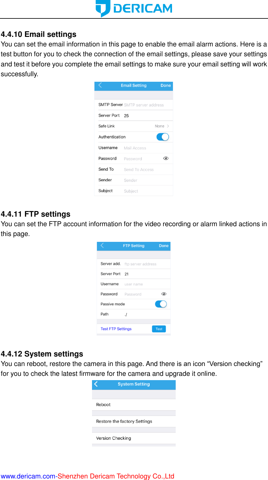  www.dericam.com-Shenzhen Dericam Technology Co.,Ltd  4.4.10 Email settings You can set the email information in this page to enable the email alarm actions. Here is a test button for you to check the connection of the email settings, please save your settings and test it before you complete the email settings to make sure your email setting will work successfully.   4.4.11 FTP settings You can set the FTP account information for the video recording or alarm linked actions in this page.   4.4.12 System settings You can reboot, restore the camera in this page. And there is an icon “Version checking” for you to check the latest firmware for the camera and upgrade it online.   