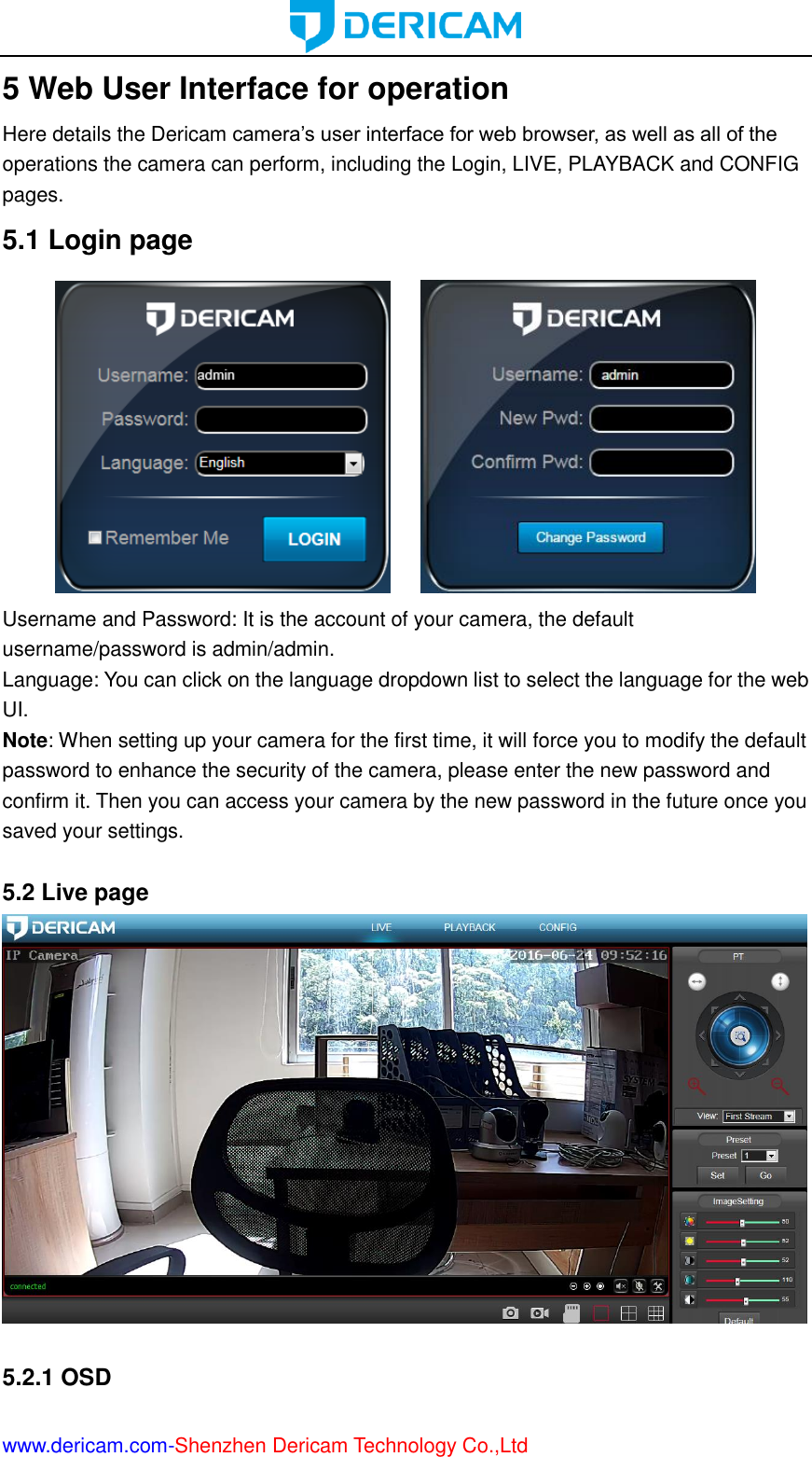  www.dericam.com-Shenzhen Dericam Technology Co.,Ltd 5 Web User Interface for operation Here details the Dericam camera’s user interface for web browser, as well as all of the operations the camera can perform, including the Login, LIVE, PLAYBACK and CONFIG pages. 5.1 Login page        Username and Password: It is the account of your camera, the default username/password is admin/admin.   Language: You can click on the language dropdown list to select the language for the web UI. Note: When setting up your camera for the first time, it will force you to modify the default password to enhance the security of the camera, please enter the new password and confirm it. Then you can access your camera by the new password in the future once you saved your settings.  5.2 Live page   5.2.1 OSD 