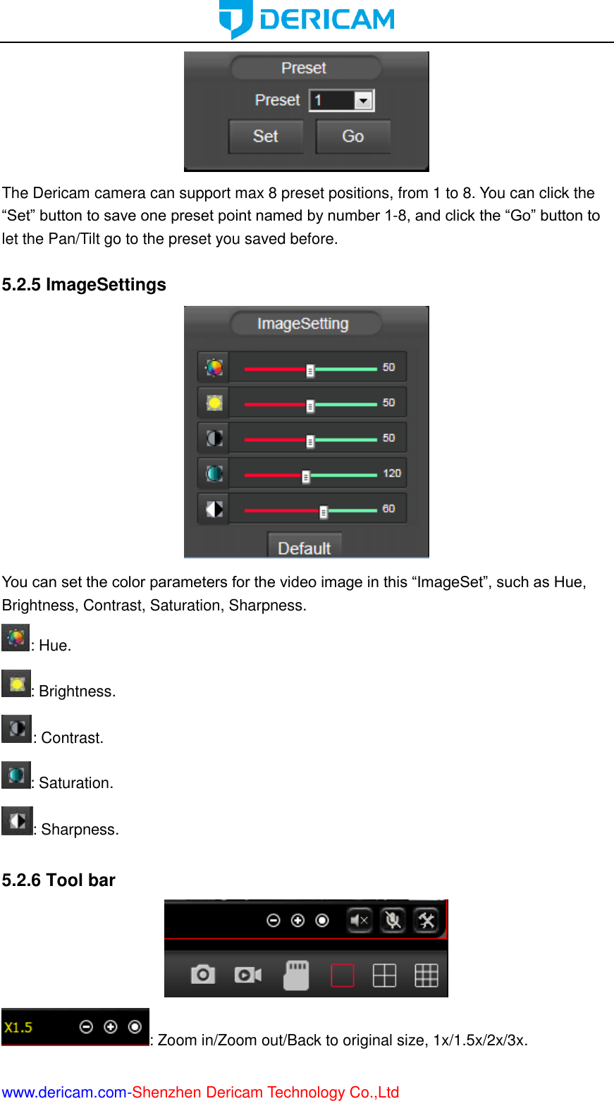  www.dericam.com-Shenzhen Dericam Technology Co.,Ltd  The Dericam camera can support max 8 preset positions, from 1 to 8. You can click the “Set” button to save one preset point named by number 1-8, and click the “Go” button to let the Pan/Tilt go to the preset you saved before.  5.2.5 ImageSettings  You can set the color parameters for the video image in this “ImageSet”, such as Hue, Brightness, Contrast, Saturation, Sharpness. : Hue. : Brightness. : Contrast. : Saturation. : Sharpness.  5.2.6 Tool bar  : Zoom in/Zoom out/Back to original size, 1x/1.5x/2x/3x. 