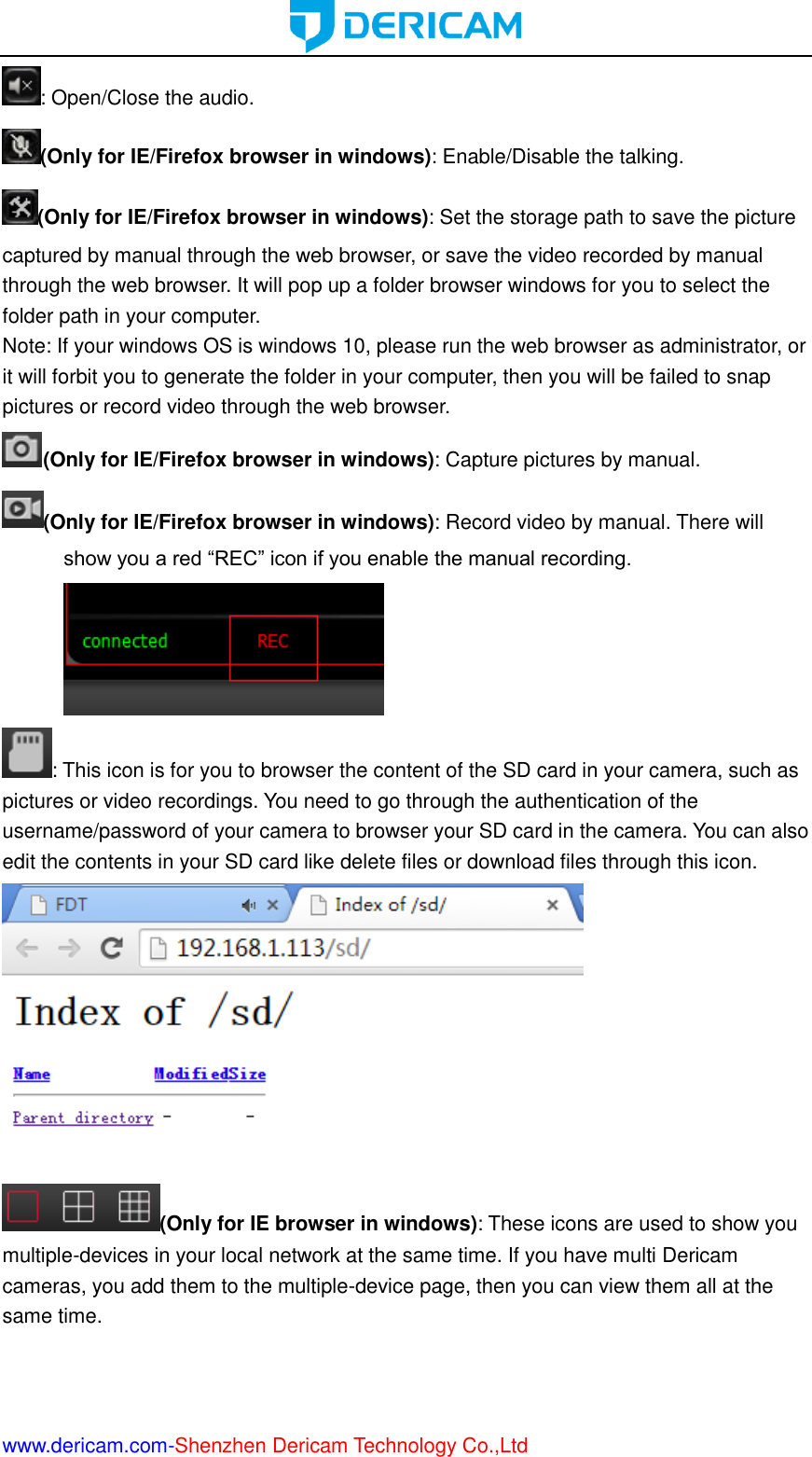  www.dericam.com-Shenzhen Dericam Technology Co.,Ltd : Open/Close the audio. (Only for IE/Firefox browser in windows): Enable/Disable the talking. (Only for IE/Firefox browser in windows): Set the storage path to save the picture captured by manual through the web browser, or save the video recorded by manual through the web browser. It will pop up a folder browser windows for you to select the folder path in your computer. Note: If your windows OS is windows 10, please run the web browser as administrator, or it will forbit you to generate the folder in your computer, then you will be failed to snap pictures or record video through the web browser. (Only for IE/Firefox browser in windows): Capture pictures by manual. (Only for IE/Firefox browser in windows): Record video by manual. There will show you a red “REC” icon if you enable the manual recording. : This icon is for you to browser the content of the SD card in your camera, such as pictures or video recordings. You need to go through the authentication of the username/password of your camera to browser your SD card in the camera. You can also edit the contents in your SD card like delete files or download files through this icon.  (Only for IE browser in windows): These icons are used to show you multiple-devices in your local network at the same time. If you have multi Dericam cameras, you add them to the multiple-device page, then you can view them all at the same time. 