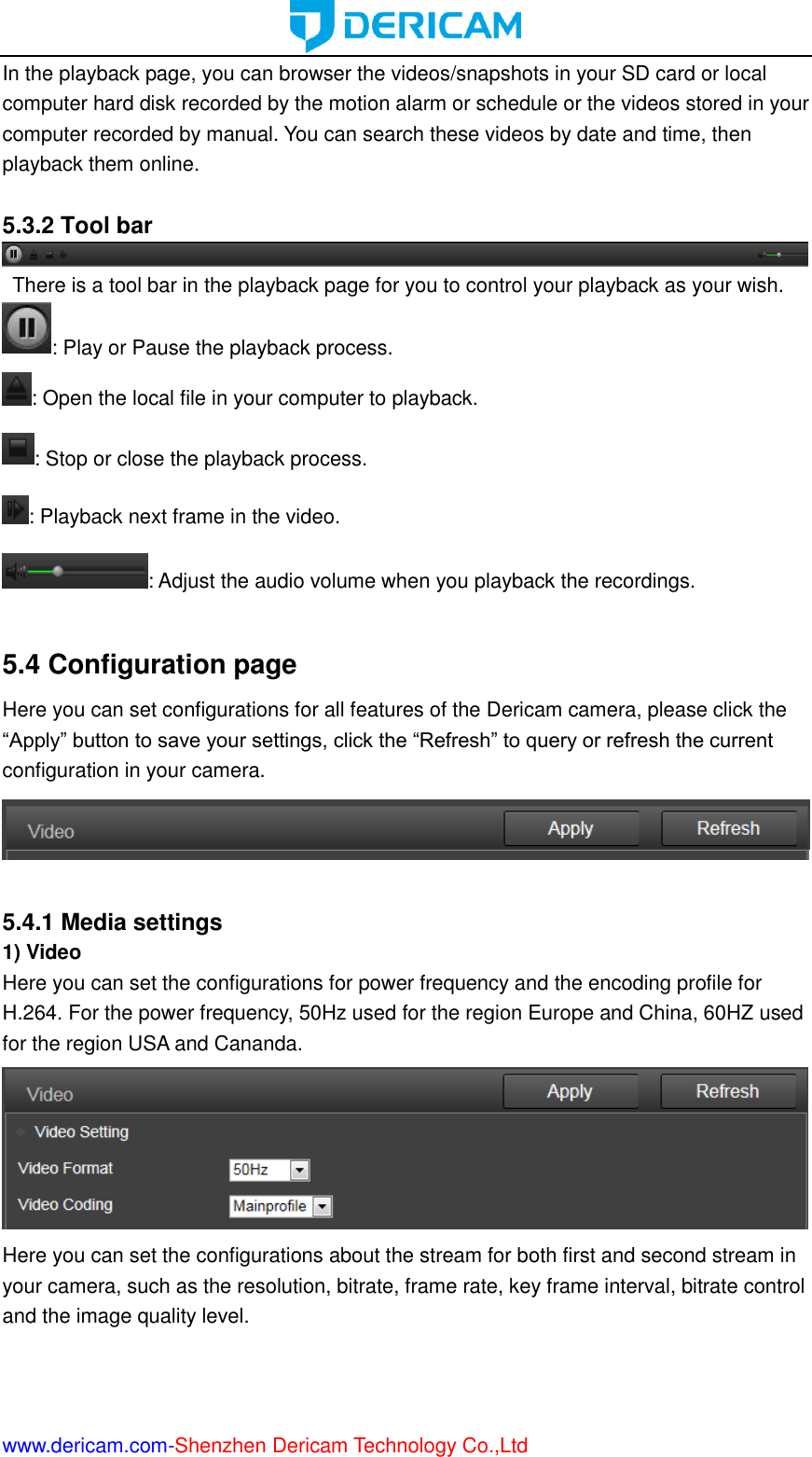  www.dericam.com-Shenzhen Dericam Technology Co.,Ltd In the playback page, you can browser the videos/snapshots in your SD card or local computer hard disk recorded by the motion alarm or schedule or the videos stored in your computer recorded by manual. You can search these videos by date and time, then playback them online.    5.3.2 Tool bar   There is a tool bar in the playback page for you to control your playback as your wish. : Play or Pause the playback process. : Open the local file in your computer to playback. : Stop or close the playback process. : Playback next frame in the video. : Adjust the audio volume when you playback the recordings.  5.4 Configuration page Here you can set configurations for all features of the Dericam camera, please click the “Apply” button to save your settings, click the “Refresh” to query or refresh the current configuration in your camera.   5.4.1 Media settings 1) Video Here you can set the configurations for power frequency and the encoding profile for H.264. For the power frequency, 50Hz used for the region Europe and China, 60HZ used for the region USA and Cananda.  Here you can set the configurations about the stream for both first and second stream in your camera, such as the resolution, bitrate, frame rate, key frame interval, bitrate control and the image quality level. 