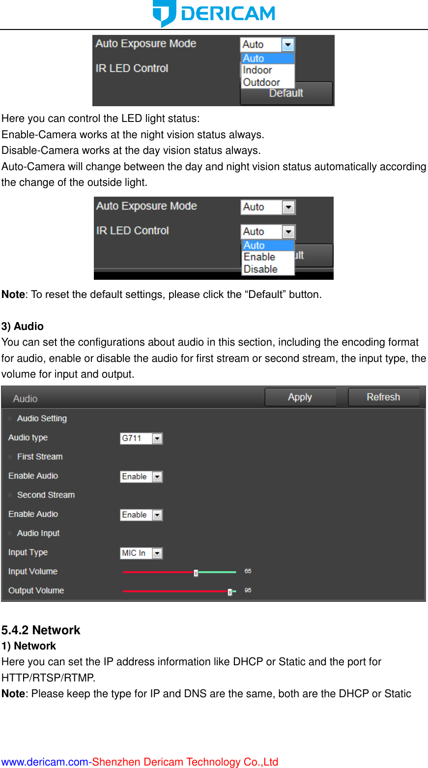  www.dericam.com-Shenzhen Dericam Technology Co.,Ltd  Here you can control the LED light status: Enable-Camera works at the night vision status always. Disable-Camera works at the day vision status always. Auto-Camera will change between the day and night vision status automatically according the change of the outside light.  Note: To reset the default settings, please click the “Default” button.  3) Audio You can set the configurations about audio in this section, including the encoding format for audio, enable or disable the audio for first stream or second stream, the input type, the volume for input and output.   5.4.2 Network 1) Network Here you can set the IP address information like DHCP or Static and the port for HTTP/RTSP/RTMP. Note: Please keep the type for IP and DNS are the same, both are the DHCP or Static 