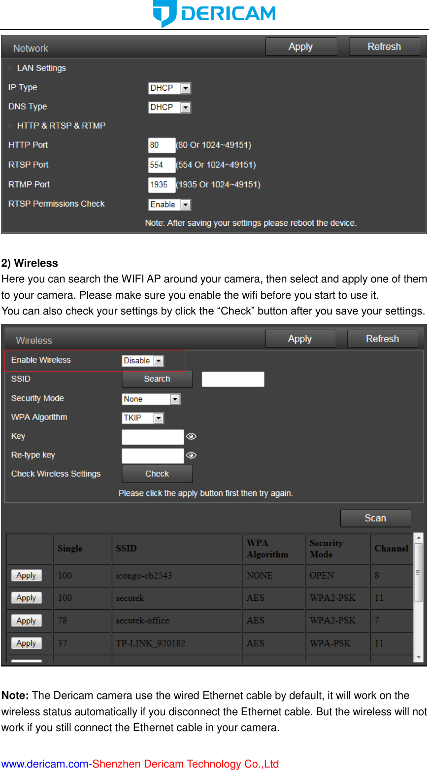  www.dericam.com-Shenzhen Dericam Technology Co.,Ltd   2) Wireless Here you can search the WIFI AP around your camera, then select and apply one of them to your camera. Please make sure you enable the wifi before you start to use it. You can also check your settings by click the “Check” button after you save your settings.   Note: The Dericam camera use the wired Ethernet cable by default, it will work on the wireless status automatically if you disconnect the Ethernet cable. But the wireless will not work if you still connect the Ethernet cable in your camera. 