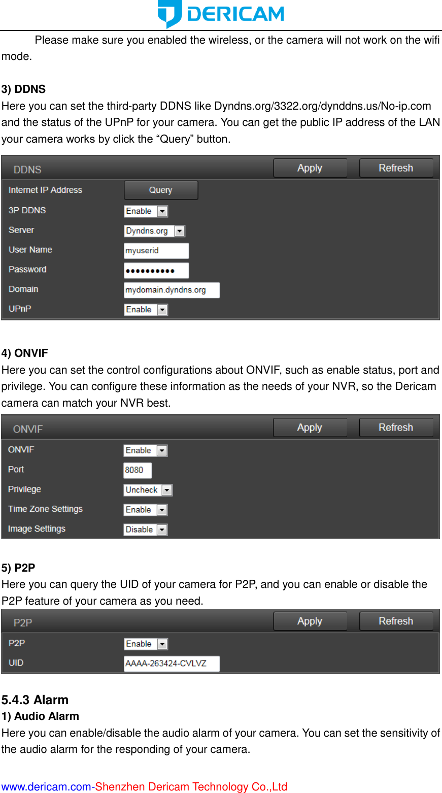  www.dericam.com-Shenzhen Dericam Technology Co.,Ltd Please make sure you enabled the wireless, or the camera will not work on the wifi mode.  3) DDNS Here you can set the third-party DDNS like Dyndns.org/3322.org/dynddns.us/No-ip.com and the status of the UPnP for your camera. You can get the public IP address of the LAN your camera works by click the “Query” button.   4) ONVIF Here you can set the control configurations about ONVIF, such as enable status, port and privilege. You can configure these information as the needs of your NVR, so the Dericam camera can match your NVR best.   5) P2P Here you can query the UID of your camera for P2P, and you can enable or disable the P2P feature of your camera as you need.   5.4.3 Alarm 1) Audio Alarm Here you can enable/disable the audio alarm of your camera. You can set the sensitivity of the audio alarm for the responding of your camera. 