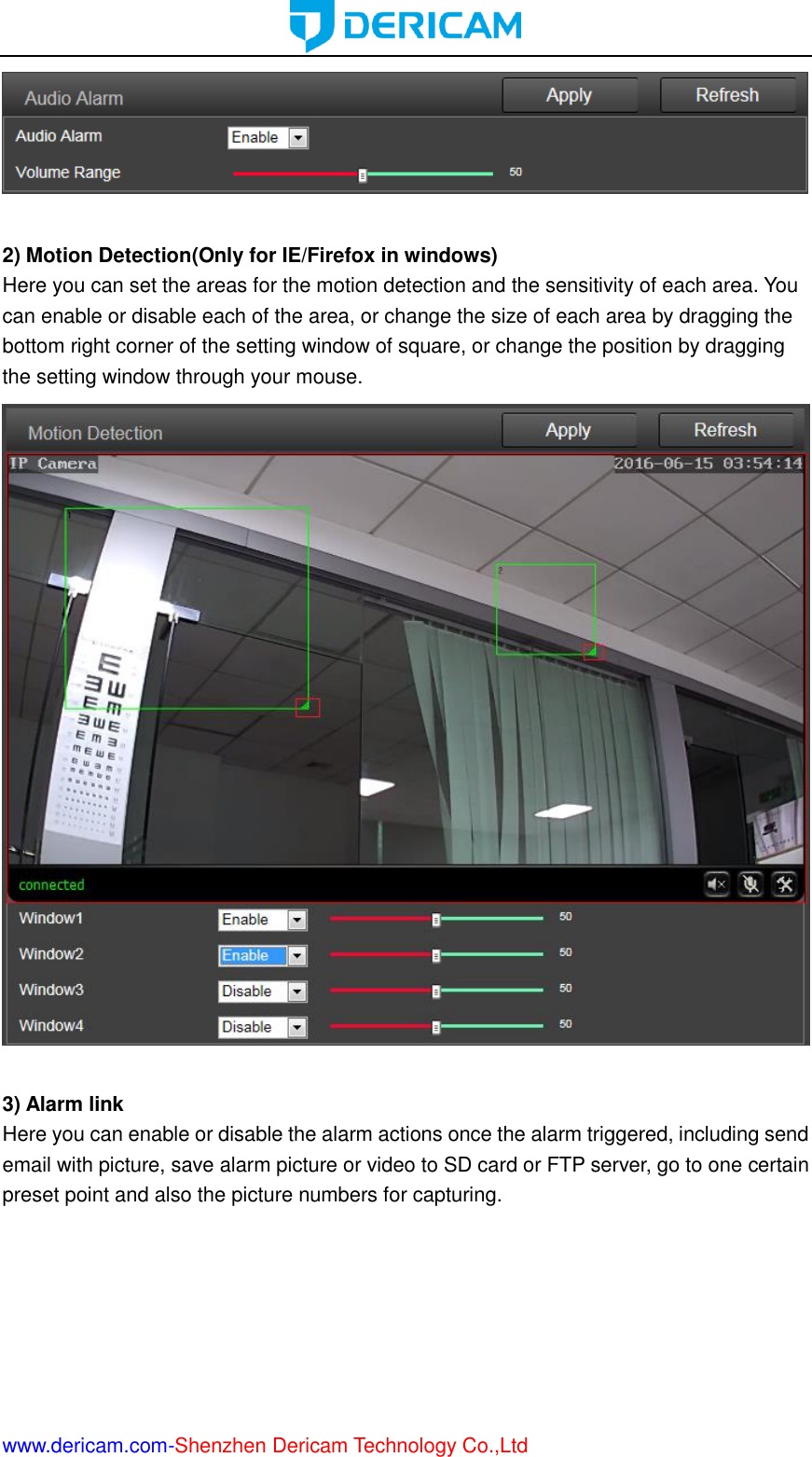  www.dericam.com-Shenzhen Dericam Technology Co.,Ltd   2) Motion Detection(Only for IE/Firefox in windows) Here you can set the areas for the motion detection and the sensitivity of each area. You can enable or disable each of the area, or change the size of each area by dragging the bottom right corner of the setting window of square, or change the position by dragging the setting window through your mouse.   3) Alarm link Here you can enable or disable the alarm actions once the alarm triggered, including send email with picture, save alarm picture or video to SD card or FTP server, go to one certain preset point and also the picture numbers for capturing. 