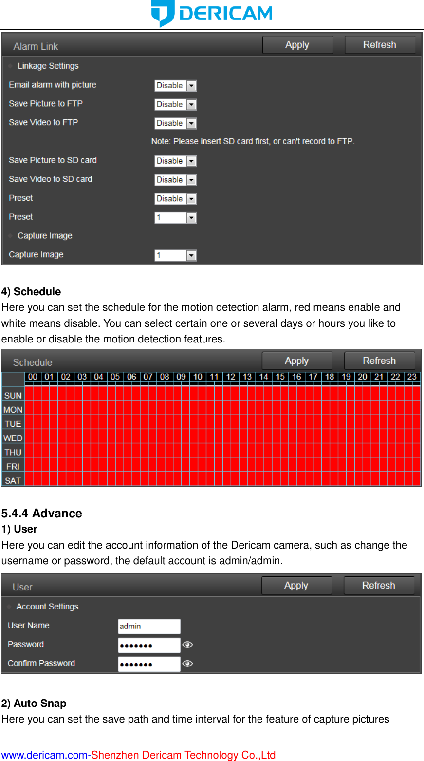  www.dericam.com-Shenzhen Dericam Technology Co.,Ltd   4) Schedule Here you can set the schedule for the motion detection alarm, red means enable and white means disable. You can select certain one or several days or hours you like to enable or disable the motion detection features.   5.4.4 Advance 1) User Here you can edit the account information of the Dericam camera, such as change the username or password, the default account is admin/admin.   2) Auto Snap Here you can set the save path and time interval for the feature of capture pictures 