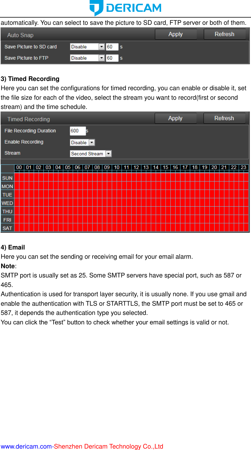  www.dericam.com-Shenzhen Dericam Technology Co.,Ltd automatically. You can select to save the picture to SD card, FTP server or both of them.   3) Timed Recording Here you can set the configurations for timed recording, you can enable or disable it, set the file size for each of the video, select the stream you want to record(first or second stream) and the time schedule.   4) Email Here you can set the sending or receiving email for your email alarm. Note:   SMTP port is usually set as 25. Some SMTP servers have special port, such as 587 or 465. Authentication is used for transport layer security, it is usually none. If you use gmail and enable the authentication with TLS or STARTTLS, the SMTP port must be set to 465 or 587, it depends the authentication type you selected. You can click the “Test” button to check whether your email settings is valid or not. 