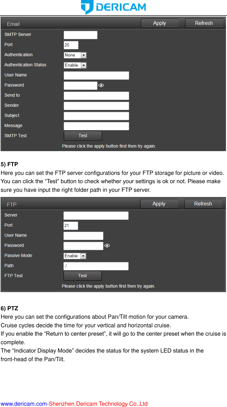  www.dericam.com-Shenzhen Dericam Technology Co.,Ltd   5) FTP Here you can set the FTP server configurations for your FTP storage for picture or video. You can click the “Test” button to check whether your settings is ok or not. Please make sure you have input the right folder path in your FTP server.   6) PTZ Here you can set the configurations about Pan/Tilt motion for your camera. Cruise cycles decide the time for your vertical and horizontal cruise. If you enable the “Return to center preset”, it will go to the center preset when the cruise is complete. The “Indicator Display Mode” decides the status for the system LED status in the front-head of the Pan/Tilt. 