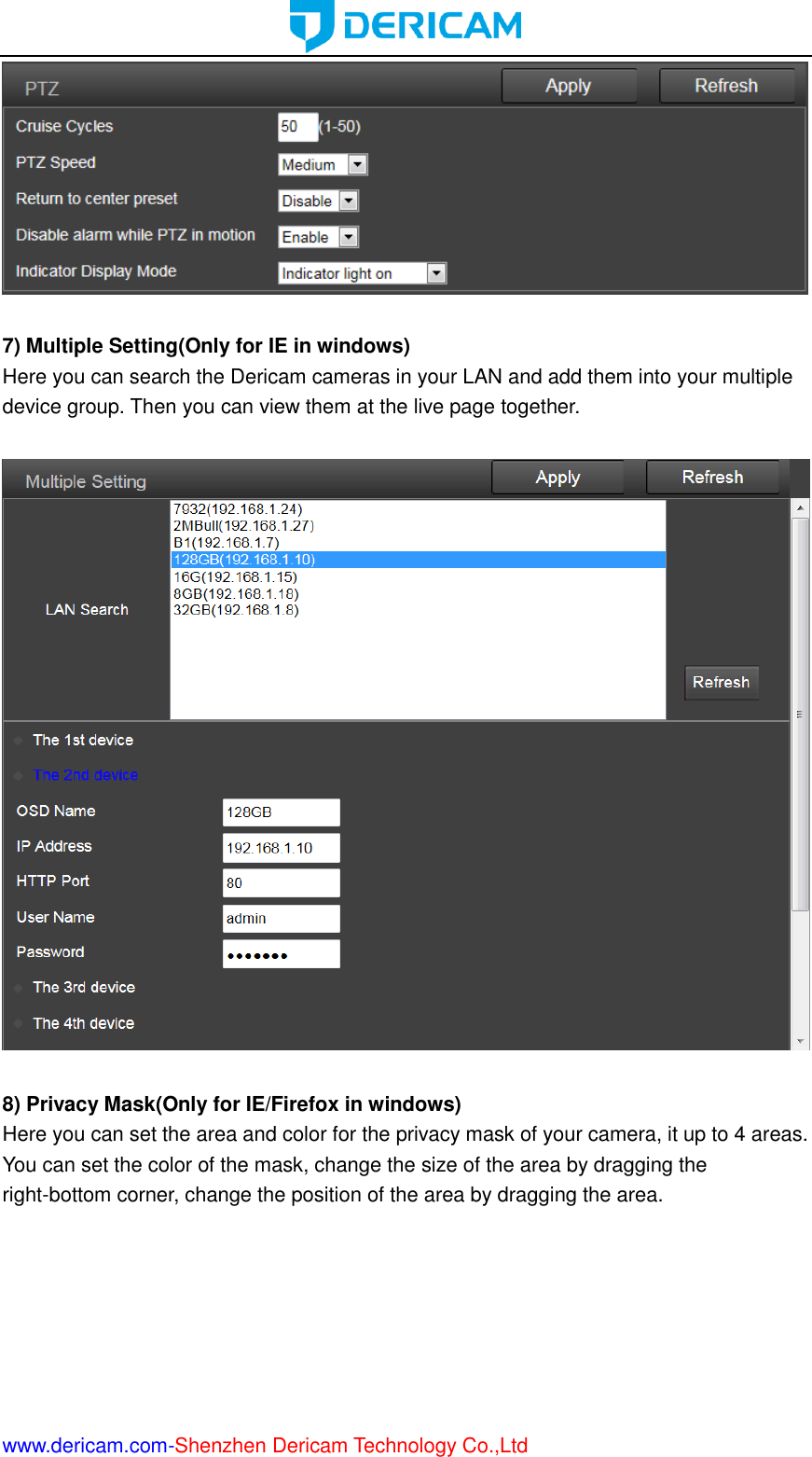  www.dericam.com-Shenzhen Dericam Technology Co.,Ltd   7) Multiple Setting(Only for IE in windows) Here you can search the Dericam cameras in your LAN and add them into your multiple device group. Then you can view them at the live page together.    8) Privacy Mask(Only for IE/Firefox in windows) Here you can set the area and color for the privacy mask of your camera, it up to 4 areas. You can set the color of the mask, change the size of the area by dragging the right-bottom corner, change the position of the area by dragging the area. 