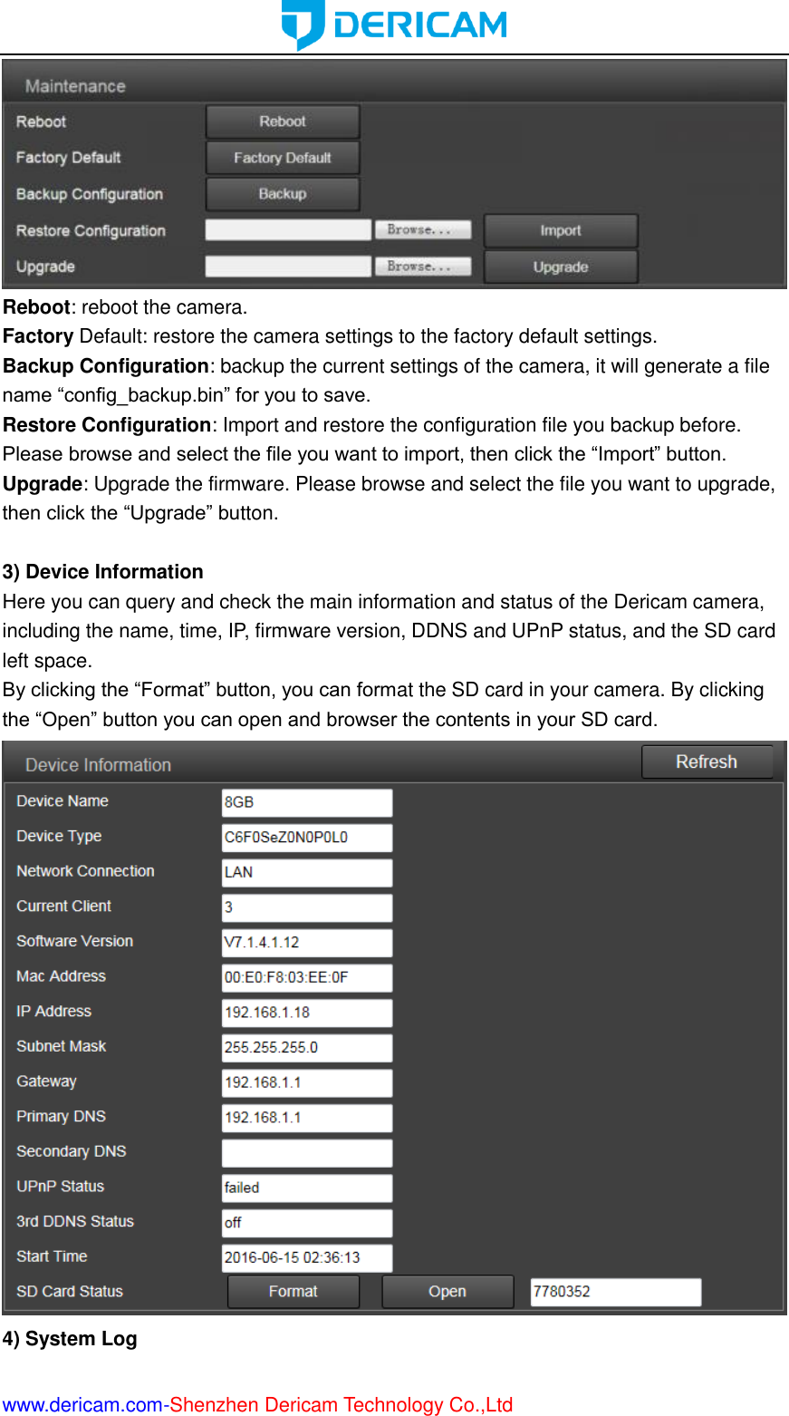  www.dericam.com-Shenzhen Dericam Technology Co.,Ltd  Reboot: reboot the camera. Factory Default: restore the camera settings to the factory default settings. Backup Configuration: backup the current settings of the camera, it will generate a file name “config_backup.bin” for you to save.   Restore Configuration: Import and restore the configuration file you backup before. Please browse and select the file you want to import, then click the “Import” button. Upgrade: Upgrade the firmware. Please browse and select the file you want to upgrade, then click the “Upgrade” button.  3) Device Information Here you can query and check the main information and status of the Dericam camera, including the name, time, IP, firmware version, DDNS and UPnP status, and the SD card left space. By clicking the “Format” button, you can format the SD card in your camera. By clicking the “Open” button you can open and browser the contents in your SD card.  4) System Log 