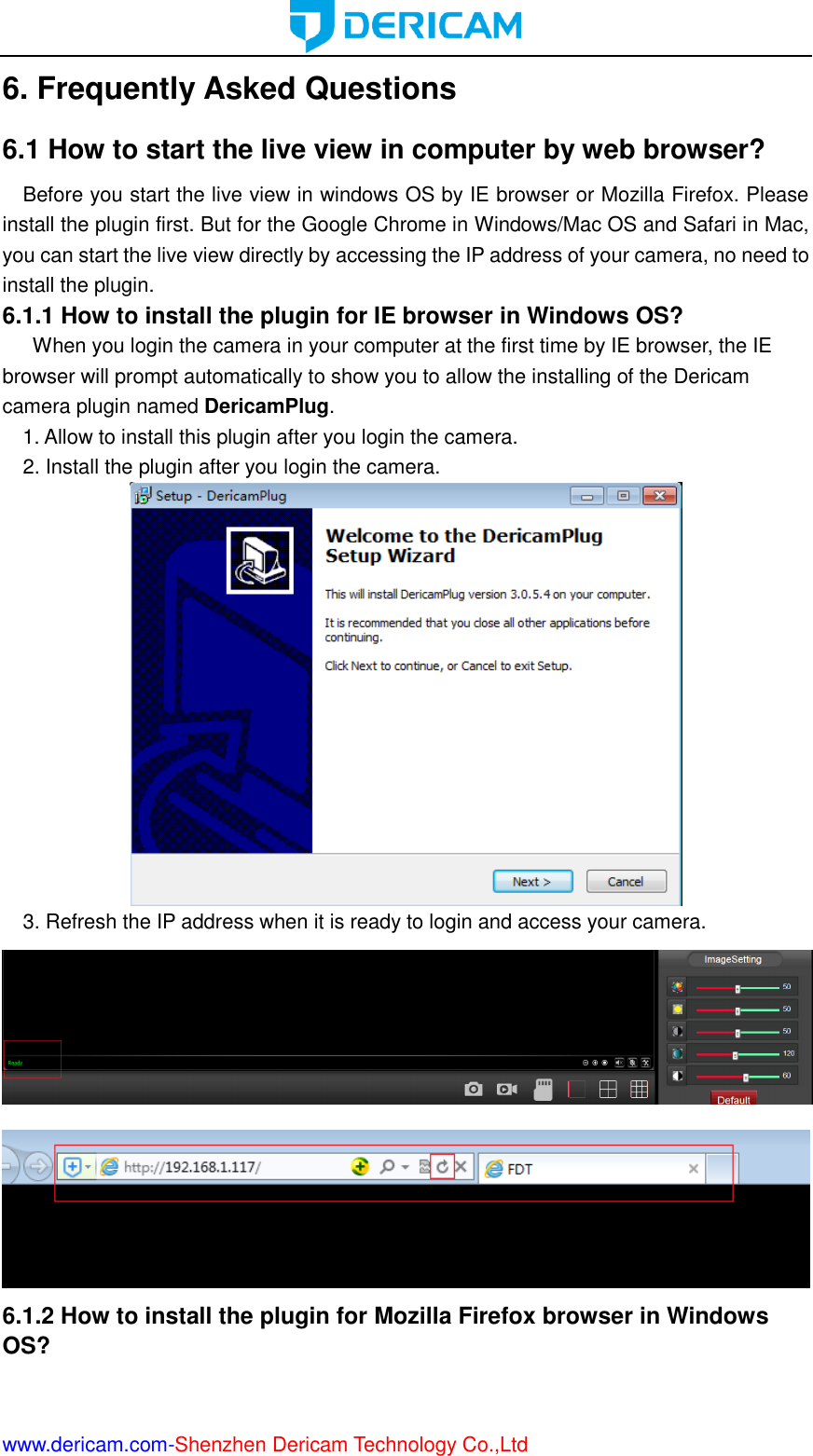  www.dericam.com-Shenzhen Dericam Technology Co.,Ltd 6. Frequently Asked Questions 6.1 How to start the live view in computer by web browser? Before you start the live view in windows OS by IE browser or Mozilla Firefox. Please install the plugin first. But for the Google Chrome in Windows/Mac OS and Safari in Mac, you can start the live view directly by accessing the IP address of your camera, no need to install the plugin. 6.1.1 How to install the plugin for IE browser in Windows OS?       When you login the camera in your computer at the first time by IE browser, the IE browser will prompt automatically to show you to allow the installing of the Dericam camera plugin named DericamPlug.   1. Allow to install this plugin after you login the camera. 2. Install the plugin after you login the camera.  3. Refresh the IP address when it is ready to login and access your camera.   6.1.2 How to install the plugin for Mozilla Firefox browser in Windows OS? 