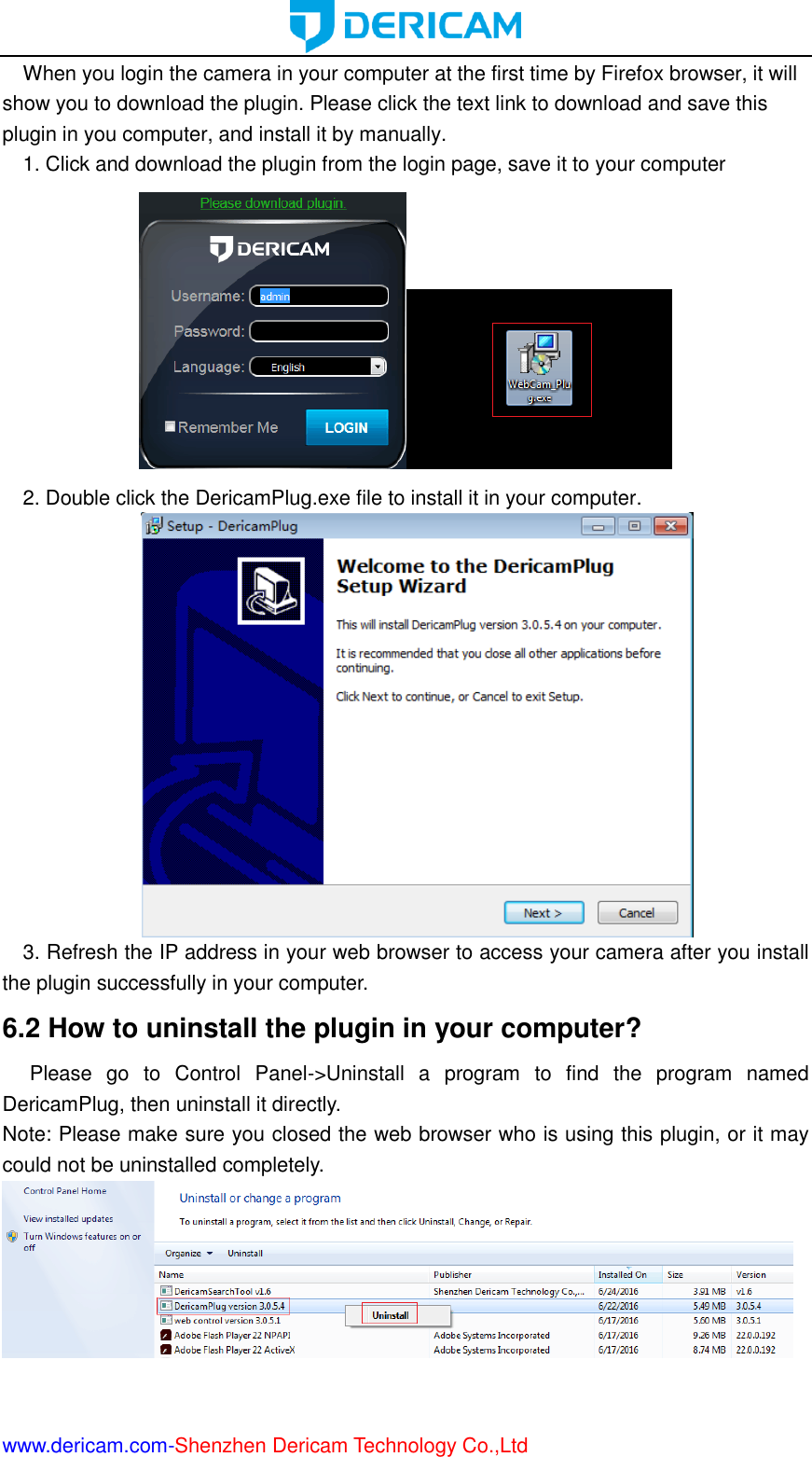  www.dericam.com-Shenzhen Dericam Technology Co.,Ltd When you login the camera in your computer at the first time by Firefox browser, it will show you to download the plugin. Please click the text link to download and save this plugin in you computer, and install it by manually. 1. Click and download the plugin from the login page, save it to your computer  2. Double click the DericamPlug.exe file to install it in your computer.  3. Refresh the IP address in your web browser to access your camera after you install the plugin successfully in your computer. 6.2 How to uninstall the plugin in your computer?   Please  go  to  Control  Panel-&gt;Uninstall  a  program  to  find  the  program  named DericamPlug, then uninstall it directly.   Note: Please make sure you closed the web browser who is using this plugin, or it may could not be uninstalled completely.   