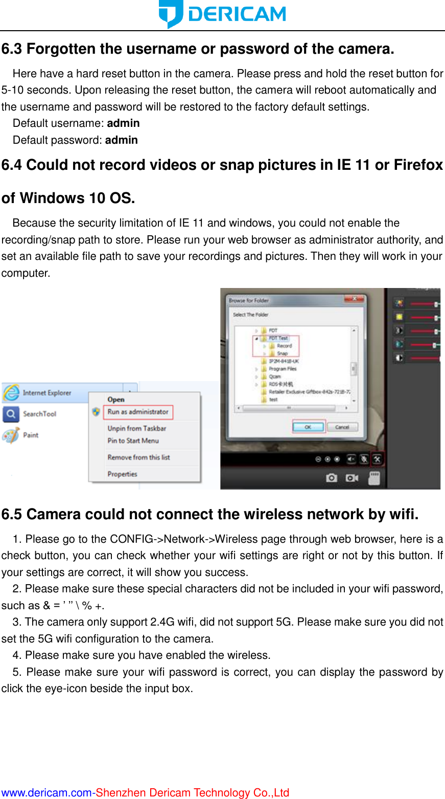  www.dericam.com-Shenzhen Dericam Technology Co.,Ltd 6.3 Forgotten the username or password of the camera.   Here have a hard reset button in the camera. Please press and hold the reset button for 5-10 seconds. Upon releasing the reset button, the camera will reboot automatically and the username and password will be restored to the factory default settings. Default username: admin Default password: admin 6.4 Could not record videos or snap pictures in IE 11 or Firefox of Windows 10 OS.   Because the security limitation of IE 11 and windows, you could not enable the recording/snap path to store. Please run your web browser as administrator authority, and set an available file path to save your recordings and pictures. Then they will work in your computer.  6.5 Camera could not connect the wireless network by wifi. 1. Please go to the CONFIG-&gt;Network-&gt;Wireless page through web browser, here is a check button, you can check whether your wifi settings are right or not by this button. If your settings are correct, it will show you success. 2. Please make sure these special characters did not be included in your wifi password, such as &amp; = ’ ’’ \ % +. 3. The camera only support 2.4G wifi, did not support 5G. Please make sure you did not set the 5G wifi configuration to the camera. 4. Please make sure you have enabled the wireless. 5. Please make sure your wifi password is correct, you can display the password by click the eye-icon beside the input box. 