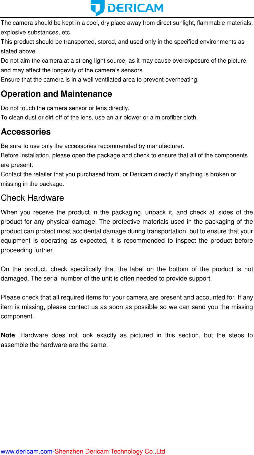  www.dericam.com-Shenzhen Dericam Technology Co.,Ltd The camera should be kept in a cool, dry place away from direct sunlight, flammable materials, explosive substances, etc.   This product should be transported, stored, and used only in the specified environments as stated above.   Do not aim the camera at a strong light source, as it may cause overexposure of the picture, and may affect the longevity of the camera’s sensors.   Ensure that the camera is in a well ventilated area to prevent overheating. Operation and Maintenance   Do not touch the camera sensor or lens directly.   To clean dust or dirt off of the lens, use an air blower or a microfiber cloth. Accessories   Be sure to use only the accessories recommended by manufacturer.   Before installation, please open the package and check to ensure that all of the components are present.   Contact the retailer that you purchased from, or Dericam directly if anything is broken or missing in the package. Check Hardware When you receive the  product  in  the  packaging, unpack it, and  check all sides  of the product for any physical damage. The protective materials used in the packaging of the product can protect most accidental damage during transportation, but to ensure that your equipment  is  operating as  expected,  it  is  recommended to  inspect the  product  before proceeding further.    On  the  product,  check  specifically  that  the  label  on  the  bottom  of  the  product  is  not damaged. The serial number of the unit is often needed to provide support.  Please check that all required items for your camera are present and accounted for. If any item is missing, please contact us as soon as possible so we can send you the missing component.  Note:  Hardware  does  not  look  exactly  as  pictured  in  this  section,  but  the  steps  to assemble the hardware are the same.     