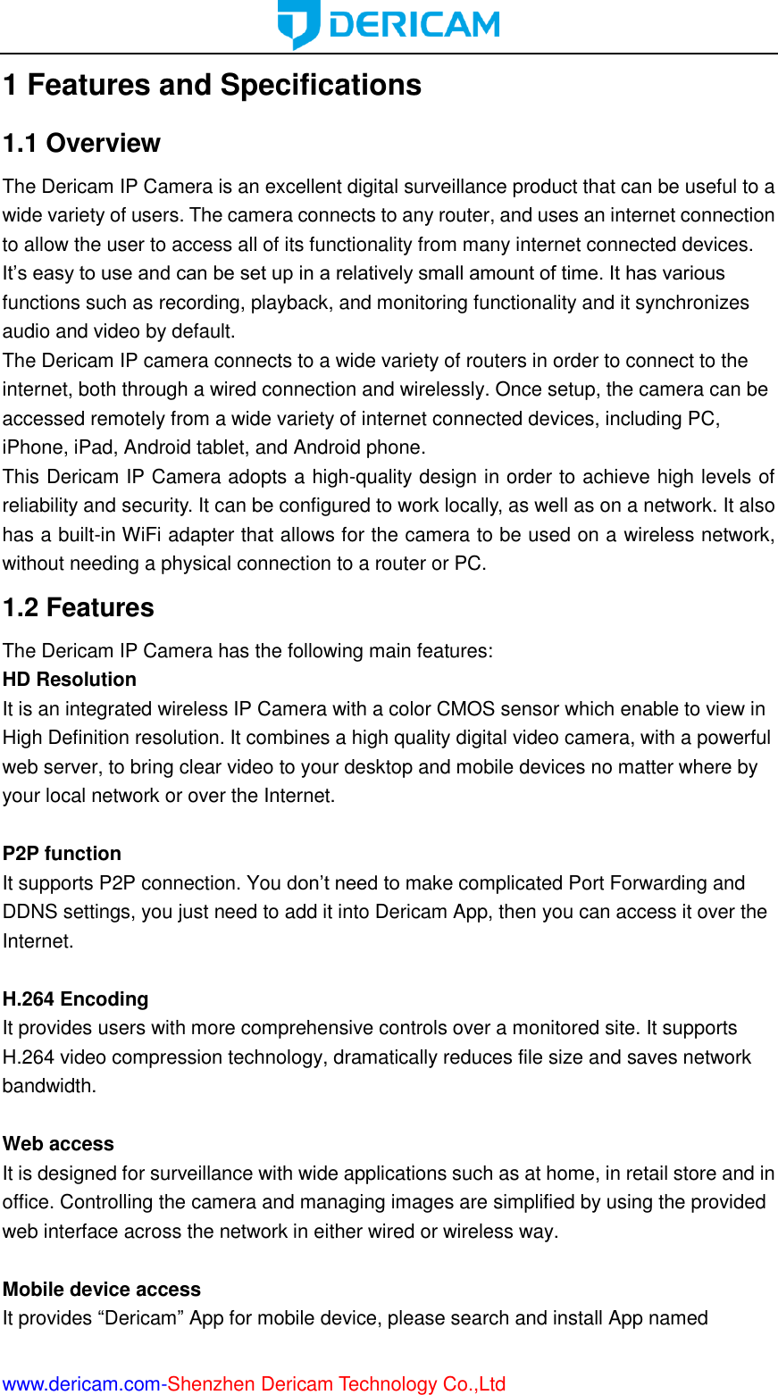  www.dericam.com-Shenzhen Dericam Technology Co.,Ltd 1 Features and Specifications 1.1 Overview The Dericam IP Camera is an excellent digital surveillance product that can be useful to a wide variety of users. The camera connects to any router, and uses an internet connection to allow the user to access all of its functionality from many internet connected devices. It’s easy to use and can be set up in a relatively small amount of time. It has various functions such as recording, playback, and monitoring functionality and it synchronizes audio and video by default.   The Dericam IP camera connects to a wide variety of routers in order to connect to the internet, both through a wired connection and wirelessly. Once setup, the camera can be accessed remotely from a wide variety of internet connected devices, including PC, iPhone, iPad, Android tablet, and Android phone.   This Dericam IP Camera adopts a high-quality design in order to achieve high levels of reliability and security. It can be configured to work locally, as well as on a network. It also has a built-in WiFi adapter that allows for the camera to be used on a wireless network, without needing a physical connection to a router or PC. 1.2 Features The Dericam IP Camera has the following main features: HD Resolution It is an integrated wireless IP Camera with a color CMOS sensor which enable to view in High Definition resolution. It combines a high quality digital video camera, with a powerful web server, to bring clear video to your desktop and mobile devices no matter where by your local network or over the Internet.  P2P function It supports P2P connection. You don’t need to make complicated Port Forwarding and DDNS settings, you just need to add it into Dericam App, then you can access it over the Internet.    H.264 Encoding It provides users with more comprehensive controls over a monitored site. It supports H.264 video compression technology, dramatically reduces file size and saves network bandwidth.  Web access It is designed for surveillance with wide applications such as at home, in retail store and in office. Controlling the camera and managing images are simplified by using the provided web interface across the network in either wired or wireless way.  Mobile device access It provides “Dericam” App for mobile device, please search and install App named 