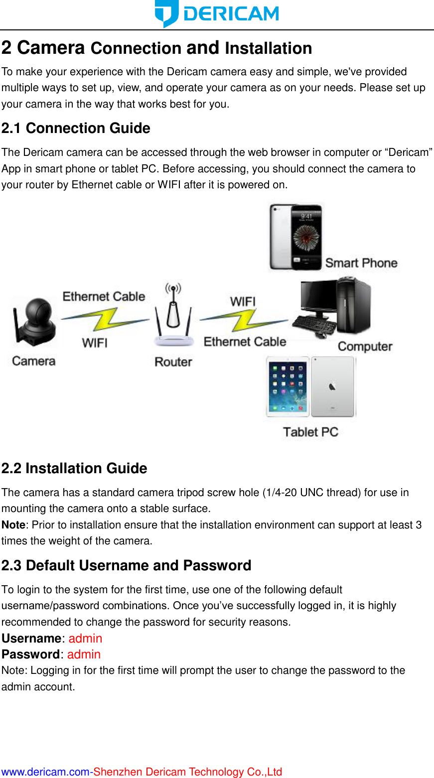  www.dericam.com-Shenzhen Dericam Technology Co.,Ltd 2 Camera Connection and Installation To make your experience with the Dericam camera easy and simple, we&apos;ve provided multiple ways to set up, view, and operate your camera as on your needs. Please set up your camera in the way that works best for you. 2.1 Connection Guide The Dericam camera can be accessed through the web browser in computer or “Dericam” App in smart phone or tablet PC. Before accessing, you should connect the camera to your router by Ethernet cable or WIFI after it is powered on.  2.2 Installation Guide The camera has a standard camera tripod screw hole (1/4-20 UNC thread) for use in mounting the camera onto a stable surface.   Note: Prior to installation ensure that the installation environment can support at least 3 times the weight of the camera. 2.3 Default Username and Password   To login to the system for the first time, use one of the following default username/password combinations. Once you’ve successfully logged in, it is highly recommended to change the password for security reasons.   Username: admin   Password: admin   Note: Logging in for the first time will prompt the user to change the password to the admin account.    