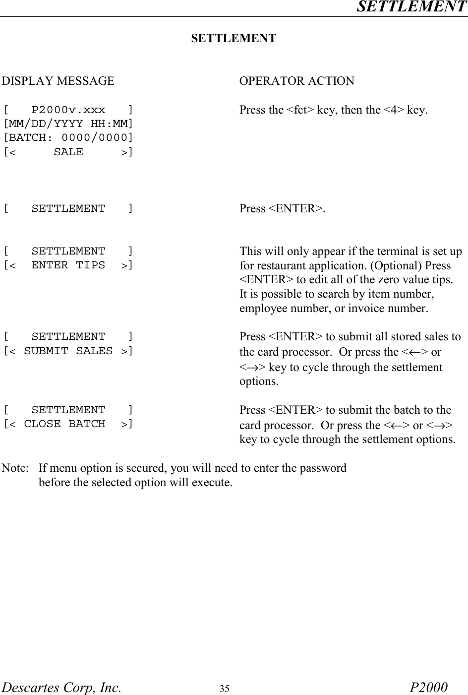 SETTLEMENT Descartes Corp, Inc.  35 P2000  SETTLEMENT   DISPLAY MESSAGE  OPERATOR ACTION   [   P2000v.xxx   ] [MM/DD/YYYY HH:MM] [BATCH: 0000/0000] [<     SALE     >]   Press the <fct> key, then the <4> key.    [   SETTLEMENT   ]  Press <ENTER>.   [   SETTLEMENT   ] [<  ENTER TIPS  >] This will only appear if the terminal is set up for restaurant application. (Optional) Press <ENTER> to edit all of the zero value tips.  It is possible to search by item number, employee number, or invoice number.   [   SETTLEMENT   ] [< SUBMIT SALES >] Press <ENTER> to submit all stored sales to the card processor.  Or press the <&larr;> or <&rarr;> key to cycle through the settlement options.   [   SETTLEMENT   ] [< CLOSE BATCH  >] Press <ENTER> to submit the batch to the card processor.  Or press the <&larr;> or <&rarr;> key to cycle through the settlement options.  Note:   If menu option is secured, you will need to enter the password             before the selected option will execute.     