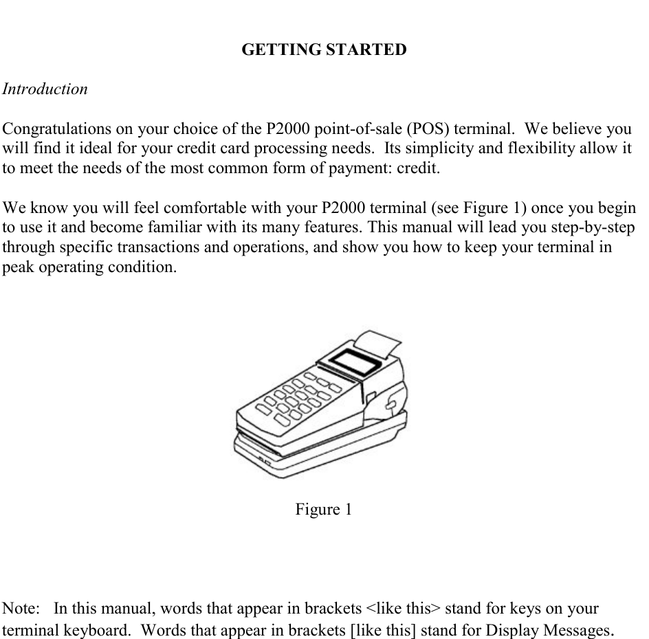     GETTING STARTED  Introduction  Congratulations on your choice of the P2000 point-of-sale (POS) terminal.  We believe you will find it ideal for your credit card processing needs.  Its simplicity and flexibility allow it to meet the needs of the most common form of payment: credit.  We know you will feel comfortable with your P2000 terminal (see Figure 1) once you begin to use it and become familiar with its many features. This manual will lead you step-by-step through specific transactions and operations, and show you how to keep your terminal in peak operating condition.          Figure 1      Note:  In this manual, words that appear in brackets <like this> stand for keys on your terminal keyboard.  Words that appear in brackets [like this] stand for Display Messages. 