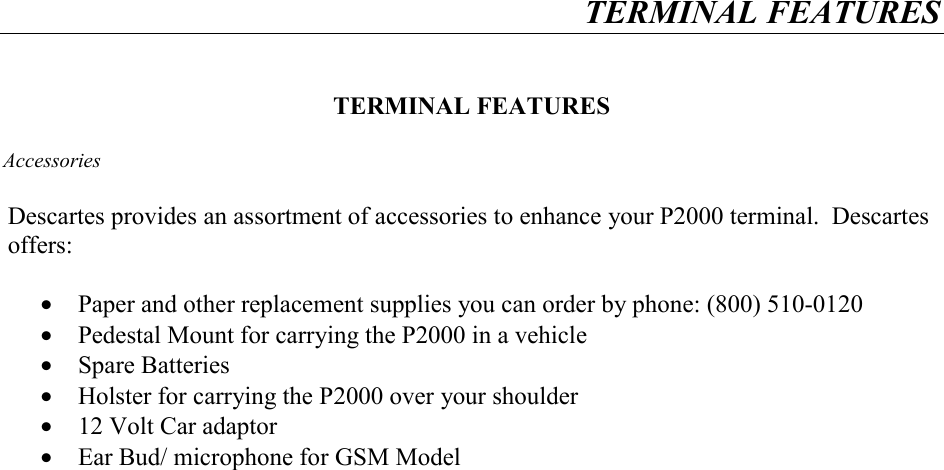 TERMINAL FEATURES     TERMINAL FEATURES  Accessories  Descartes provides an assortment of accessories to enhance your P2000 terminal.  Descartes offers:  &bull;  Paper and other replacement supplies you can order by phone: (800) 510-0120 &bull;  Pedestal Mount for carrying the P2000 in a vehicle &bull;  Spare Batteries &bull;  Holster for carrying the P2000 over your shoulder &bull;  12 Volt Car adaptor &bull;  Ear Bud/ microphone for GSM Model    