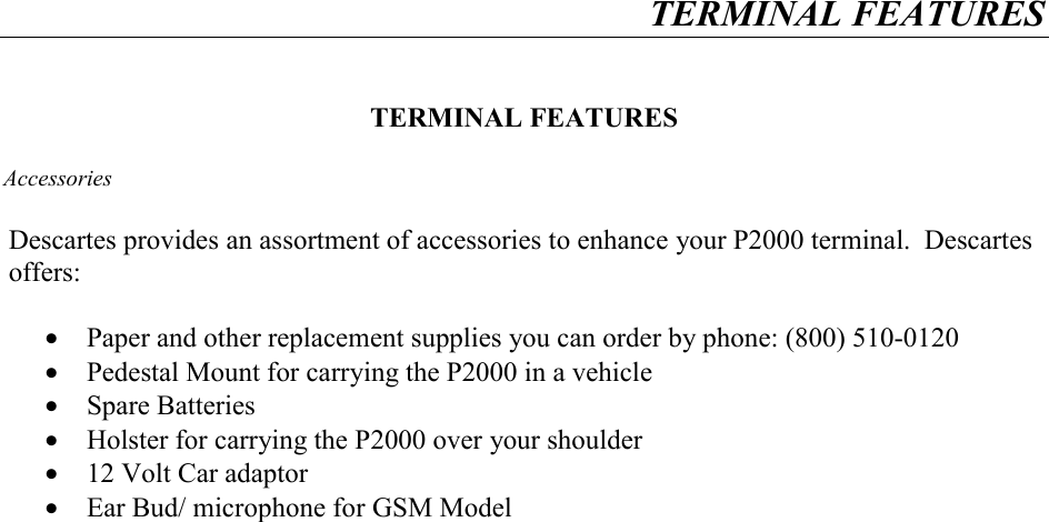 TERMINAL FEATURES     TERMINAL FEATURES  Accessories  Descartes provides an assortment of accessories to enhance your P2000 terminal.  Descartes offers:  •  Paper and other replacement supplies you can order by phone: (800) 510-0120 •  Pedestal Mount for carrying the P2000 in a vehicle •  Spare Batteries •  Holster for carrying the P2000 over your shoulder •  12 Volt Car adaptor •  Ear Bud/ microphone for GSM Model    