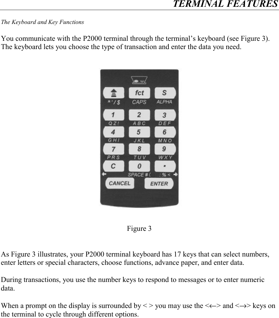 TERMINAL FEATURES    The Keyboard and Key Functions  You communicate with the P2000 terminal through the terminal&rsquo;s keyboard (see Figure 3).  The keyboard lets you choose the type of transaction and enter the data you need.          Figure 3    As Figure 3 illustrates, your P2000 terminal keyboard has 17 keys that can select numbers, enter letters or special characters, choose functions, advance paper, and enter data.  During transactions, you use the number keys to respond to messages or to enter numeric data.  When a prompt on the display is surrounded by < > you may use the <&larr;> and <&rarr;> keys on the terminal to cycle through different options.   