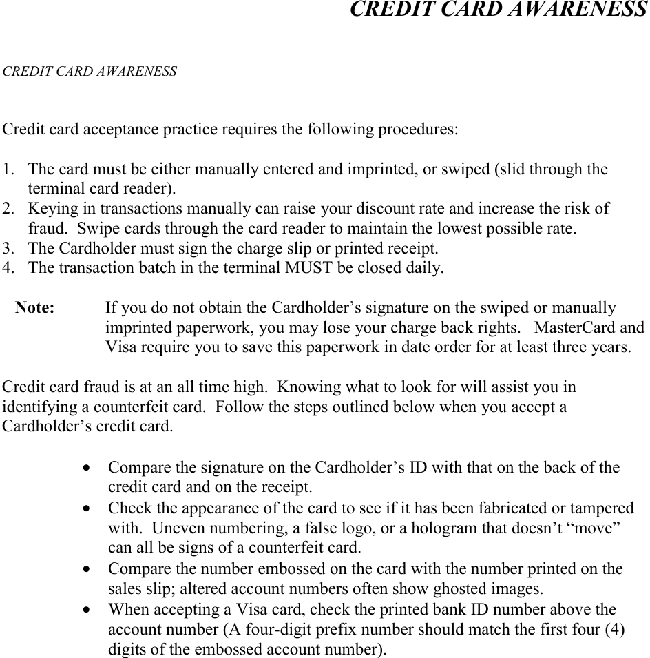 CREDIT CARD AWARENESS     CREDIT CARD AWARENESS   Credit card acceptance practice requires the following procedures:  1.  The card must be either manually entered and imprinted, or swiped (slid through the terminal card reader). 2.  Keying in transactions manually can raise your discount rate and increase the risk of fraud.  Swipe cards through the card reader to maintain the lowest possible rate. 3.  The Cardholder must sign the charge slip or printed receipt. 4.  The transaction batch in the terminal MUST be closed daily.  Note:    If you do not obtain the Cardholder&rsquo;s signature on the swiped or manually imprinted paperwork, you may lose your charge back rights.   MasterCard and Visa require you to save this paperwork in date order for at least three years.  Credit card fraud is at an all time high.  Knowing what to look for will assist you in identifying a counterfeit card.  Follow the steps outlined below when you accept a Cardholder&rsquo;s credit card.  &bull;  Compare the signature on the Cardholder&rsquo;s ID with that on the back of the credit card and on the receipt. &bull;  Check the appearance of the card to see if it has been fabricated or tampered with.  Uneven numbering, a false logo, or a hologram that doesn&rsquo;t &ldquo;move&rdquo; can all be signs of a counterfeit card. &bull;  Compare the number embossed on the card with the number printed on the sales slip; altered account numbers often show ghosted images. &bull;  When accepting a Visa card, check the printed bank ID number above the account number (A four-digit prefix number should match the first four (4) digits of the embossed account number).