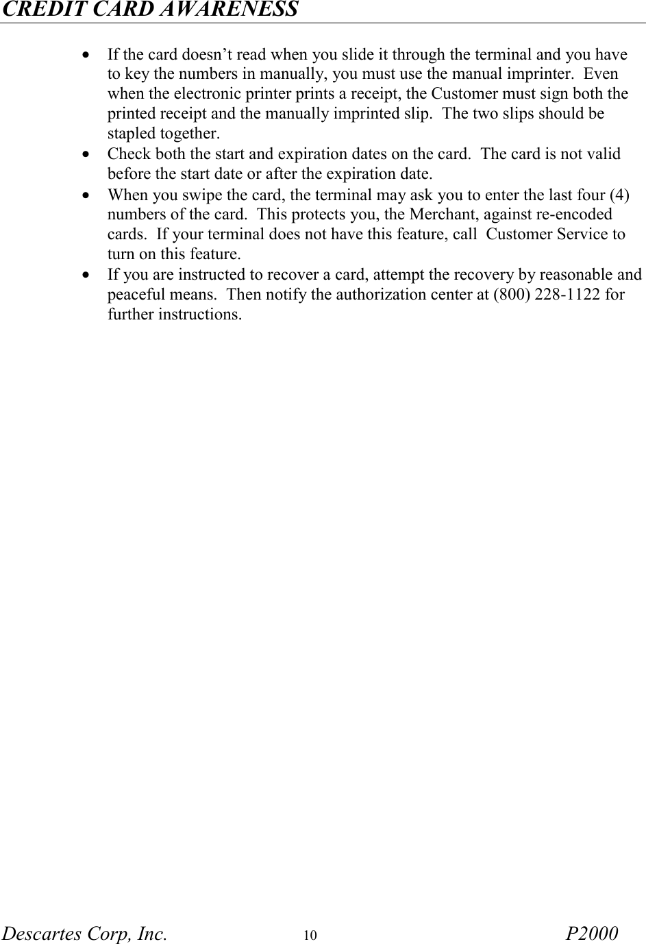 CREDIT CARD AWARENESS Descartes Corp, Inc.  10 P2000    &bull;  If the card doesn&rsquo;t read when you slide it through the terminal and you have to key the numbers in manually, you must use the manual imprinter.  Even when the electronic printer prints a receipt, the Customer must sign both the printed receipt and the manually imprinted slip.  The two slips should be stapled together. &bull;  Check both the start and expiration dates on the card.  The card is not valid before the start date or after the expiration date. &bull;  When you swipe the card, the terminal may ask you to enter the last four (4) numbers of the card.  This protects you, the Merchant, against re-encoded cards.  If your terminal does not have this feature, call  Customer Service to turn on this feature. &bull;  If you are instructed to recover a card, attempt the recovery by reasonable and peaceful means.  Then notify the authorization center at (800) 228-1122 for further instructions.   