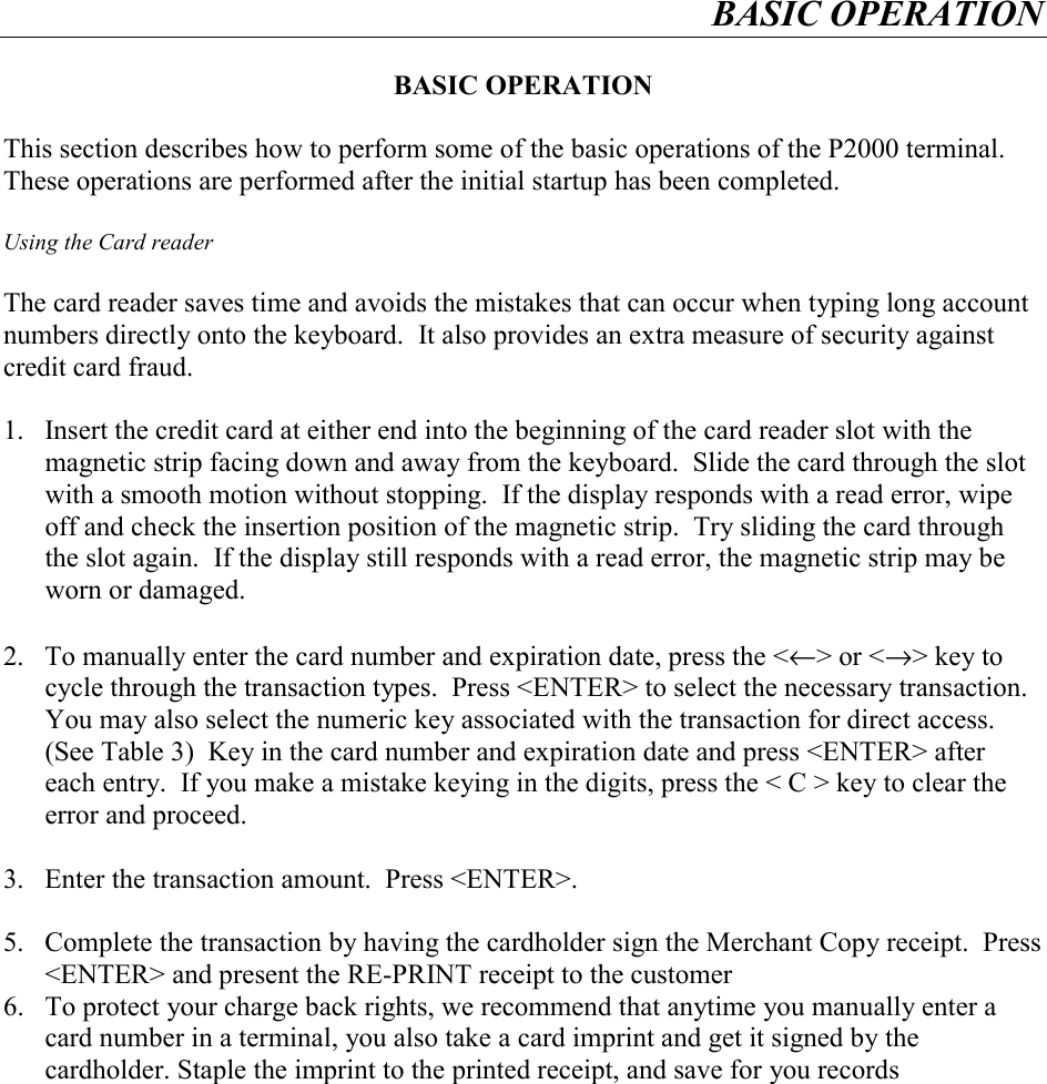 BASIC OPERATION    BASIC OPERATION  This section describes how to perform some of the basic operations of the P2000 terminal.  These operations are performed after the initial startup has been completed.  Using the Card reader  The card reader saves time and avoids the mistakes that can occur when typing long account numbers directly onto the keyboard.  It also provides an extra measure of security against credit card fraud.  1.  Insert the credit card at either end into the beginning of the card reader slot with the magnetic strip facing down and away from the keyboard.  Slide the card through the slot with a smooth motion without stopping.  If the display responds with a read error, wipe off and check the insertion position of the magnetic strip.  Try sliding the card through the slot again.  If the display still responds with a read error, the magnetic strip may be worn or damaged.   2.  To manually enter the card number and expiration date, press the <&larr;> or <&rarr;> key to cycle through the transaction types.  Press <ENTER> to select the necessary transaction.  You may also select the numeric key associated with the transaction for direct access.  (See Table 3)  Key in the card number and expiration date and press <ENTER> after each entry.  If you make a mistake keying in the digits, press the < C > key to clear the error and proceed.   3.  Enter the transaction amount.  Press <ENTER>.  5.  Complete the transaction by having the cardholder sign the Merchant Copy receipt.  Press <ENTER> and present the RE-PRINT receipt to the customer 6.  To protect your charge back rights, we recommend that anytime you manually enter a card number in a terminal, you also take a card imprint and get it signed by the cardholder. Staple the imprint to the printed receipt, and save for you records  