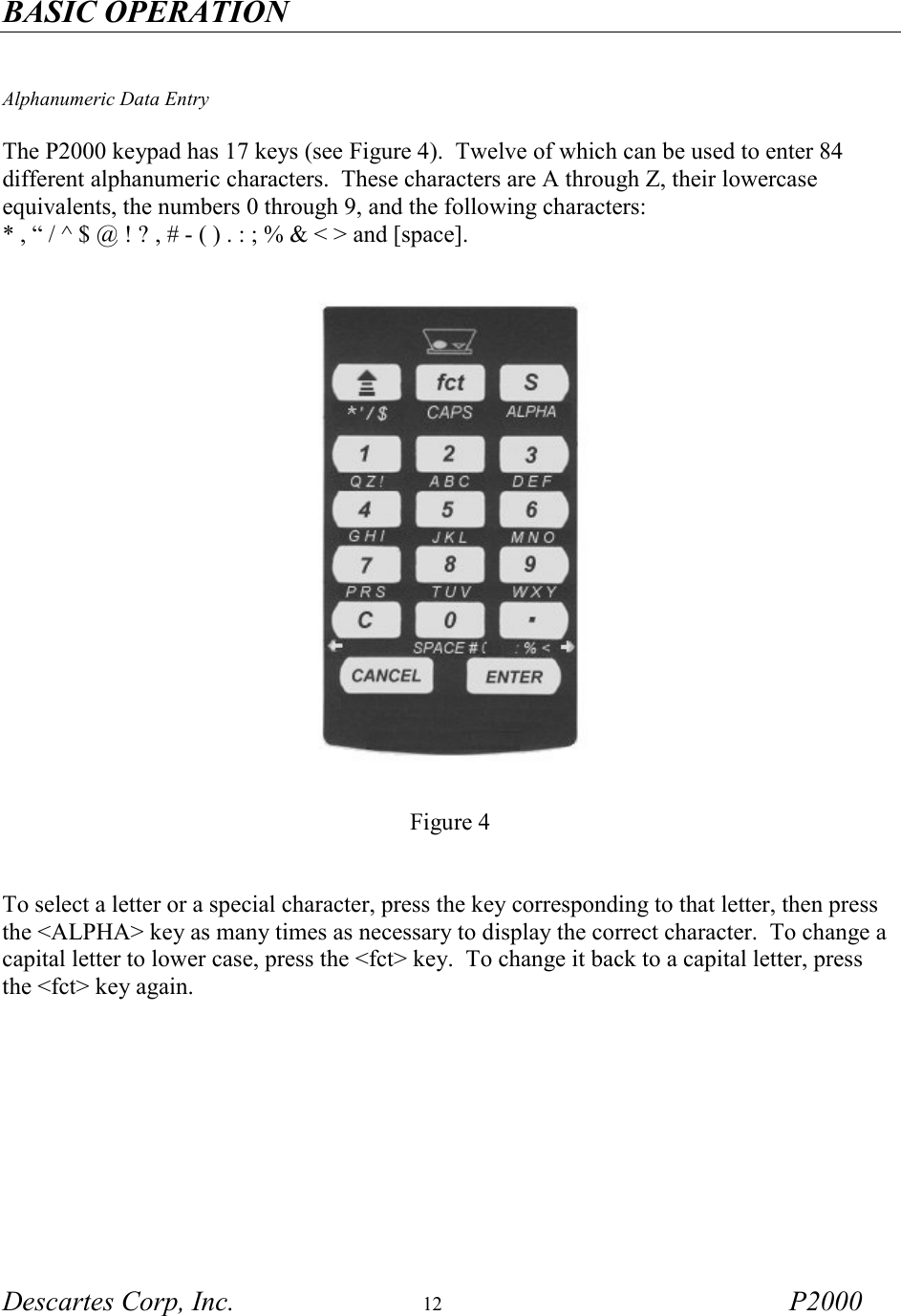 BASIC OPERATION Descartes Corp, Inc.  12 P2000     Alphanumeric Data Entry  The P2000 keypad has 17 keys (see Figure 4).  Twelve of which can be used to enter 84 different alphanumeric characters.  These characters are A through Z, their lowercase equivalents, the numbers 0 through 9, and the following characters: * , &ldquo; / ^ $ @ ! ? , # - ( ) . : ; % &amp; < > and [space].           Figure 4    To select a letter or a special character, press the key corresponding to that letter, then press the <ALPHA> key as many times as necessary to display the correct character.  To change a capital letter to lower case, press the <fct> key.  To change it back to a capital letter, press the <fct> key again.     