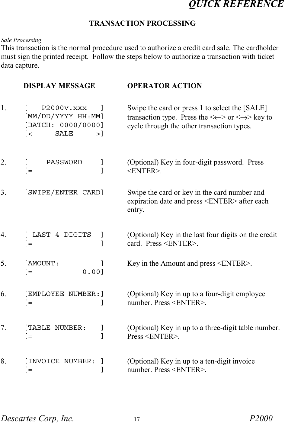 QUICK REFERENCE         Descartes Corp, Inc.  17 P2000  TRANSACTION PROCESSING  Sale Processing This transaction is the normal procedure used to authorize a credit card sale. The cardholder must sign the printed receipt.  Follow the steps below to authorize a transaction with ticket data capture.    DISPLAY MESSAGE  OPERATOR ACTION 1.   [   P2000v.xxx   ] [MM/DD/YYYY HH:MM] [BATCH: 0000/0000] [<     SALE     >]   Swipe the card or press 1 to select the [SALE] transaction type.  Press the <&larr;> or <&rarr;> key to cycle through the other transaction types. 2.   [    PASSWORD    ] [=               ] (Optional) Key in four-digit password.  Press <ENTER>.  3.   [SWIPE/ENTER CARD]   Swipe the card or key in the card number and expiration date and press <ENTER> after each entry. 4.   [ LAST 4 DIGITS  ] [=               ] (Optional) Key in the last four digits on the credit card.  Press <ENTER>.  5.   [AMOUNT:         ] [=           0.00] Key in the Amount and press <ENTER>. 6.   [EMPLOYEE NUMBER:] [=               ] (Optional) Key in up to a four-digit employee number. Press <ENTER>.   7.   [TABLE NUMBER:   ] [=               ] (Optional) Key in up to a three-digit table number. Press <ENTER>.   8.  [INVOICE NUMBER: ] [=               ] (Optional) Key in up to a ten-digit invoice number. Press <ENTER>.  