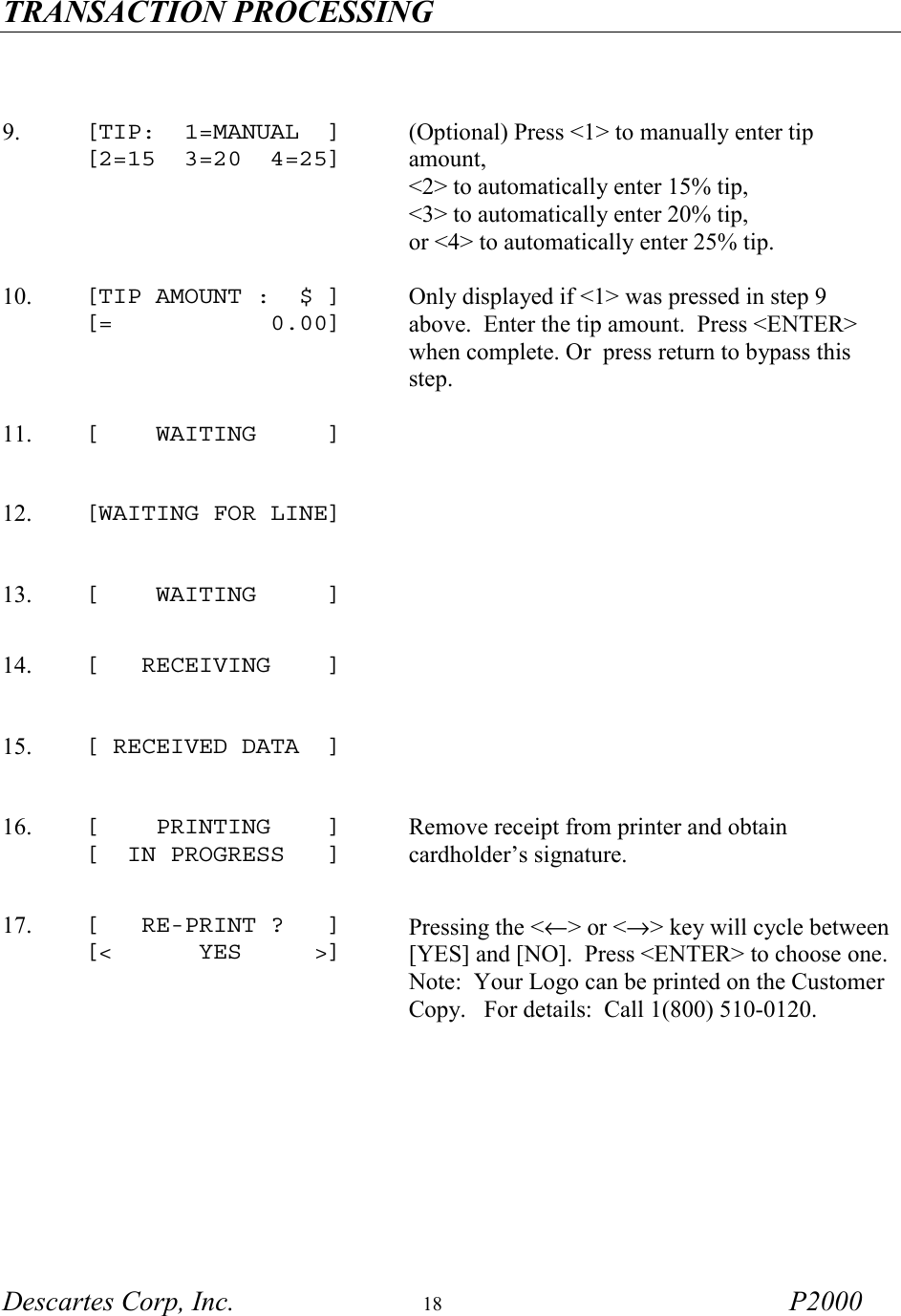 TRANSACTION PROCESSING   Descartes Corp, Inc.  18 P2000     9.  [TIP:  1=MANUAL  ] [2=15  3=20  4=25] (Optional) Press <1> to manually enter tip amount,  <2> to automatically enter 15% tip,  <3> to automatically enter 20% tip,  or <4> to automatically enter 25% tip.  10.  [TIP AMOUNT :  $ ] [=           0.00]  Only displayed if <1> was pressed in step 9 above.  Enter the tip amount.  Press <ENTER> when complete. Or  press return to bypass this step.  11.  [    WAITING     ]   12.  [WAITING FOR LINE]      13.  [    WAITING     ]   14.  [   RECEIVING    ]   15.  [ RECEIVED DATA  ]   16.  [    PRINTING    ] [  IN PROGRESS   ]  Remove receipt from printer and obtain cardholder&rsquo;s signature. 17.  [   RE-PRINT ?   ] [<      YES     >] Pressing the <&larr;> or <&rarr;> key will cycle between [YES] and [NO].  Press <ENTER> to choose one.  Note:  Your Logo can be printed on the Customer Copy.   For details:  Call 1(800) 510-0120.  