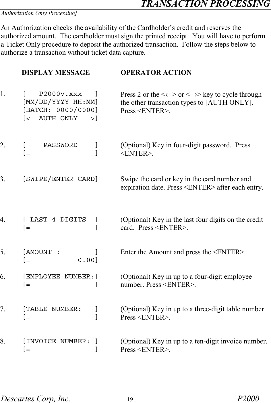 TRANSACTION PROCESSING Descartes Corp, Inc.  19 P2000 Authorization Only Processing]  An Authorization checks the availability of the Cardholder&rsquo;s credit and reserves the authorized amount.  The cardholder must sign the printed receipt.  You will have to perform a Ticket Only procedure to deposit the authorized transaction.  Follow the steps below to authorize a transaction without ticket data capture.     DISPLAY MESSAGE  OPERATOR ACTION 1.  [   P2000v.xxx   ] [MM/DD/YYYY HH:MM] [BATCH: 0000/0000] [<  AUTH ONLY   >]   Press 2 or the <&larr;> or <&rarr;> key to cycle through the other transaction types to [AUTH ONLY].  Press <ENTER>.    2.   [    PASSWORD    ] [=               ] (Optional) Key in four-digit password.  Press <ENTER>.  3.  [SWIPE/ENTER CARD]   Swipe the card or key in the card number and expiration date. Press <ENTER> after each entry.   4.  [ LAST 4 DIGITS  ] [=               ] (Optional) Key in the last four digits on the credit card.  Press <ENTER>.  5.  [AMOUNT :        ] [=           0.00] Enter the Amount and press the <ENTER>. 6.  [EMPLOYEE NUMBER:] [=               ] (Optional) Key in up to a four-digit employee number. Press <ENTER>.   7.  [TABLE NUMBER:   ] [=               ] (Optional) Key in up to a three-digit table number. Press <ENTER>.   8.  [INVOICE NUMBER: ] [=               ] (Optional) Key in up to a ten-digit invoice number. Press <ENTER>.  