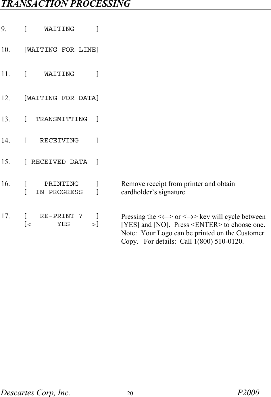 TRANSACTION PROCESSING   Descartes Corp, Inc.  20 P2000       9.  [    WAITING     ]   10.  [WAITING FOR LINE]      11.  [    WAITING     ]   12.  [WAITING FOR DATA]   13.  [  TRANSMITTING  ]   14.  [   RECEIVING    ]   15.  [ RECEIVED DATA  ]   16.  [    PRINTING    ] [  IN PROGRESS   ]  Remove receipt from printer and obtain cardholder&rsquo;s signature. 17.  [   RE-PRINT ?   ] [<      YES     >] Pressing the <&larr;> or <&rarr;> key will cycle between [YES] and [NO].  Press <ENTER> to choose one.   Note:  Your Logo can be printed on the Customer Copy.   For details:  Call 1(800) 510-0120. 