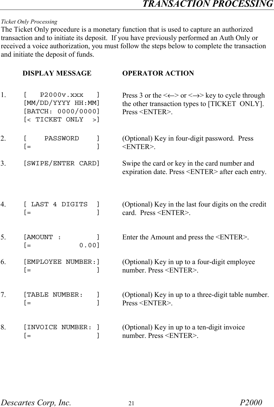 TRANSACTION PROCESSING Descartes Corp, Inc.  21 P2000  Ticket Only Processing The Ticket Only procedure is a monetary function that is used to capture an authorized transaction and to initiate its deposit.  If you have previously performed an Auth Only or received a voice authorization, you must follow the steps below to complete the transaction and initiate the deposit of funds.       DISPLAY MESSAGE  OPERATOR ACTION 1.  [   P2000v.xxx   ] [MM/DD/YYYY HH:MM] [BATCH: 0000/0000] [< TICKET ONLY  >]  Press 3 or the <&larr;> or <&rarr;> key to cycle through the other transaction types to [TICKET  ONLY].  Press <ENTER>.   2.   [    PASSWORD    ] [=               ] (Optional) Key in four-digit password.  Press <ENTER>.  3.  [SWIPE/ENTER CARD]   Swipe the card or key in the card number and expiration date. Press <ENTER> after each entry.   4.  [ LAST 4 DIGITS  ] [=               ] (Optional) Key in the last four digits on the credit card.  Press <ENTER>.  5.  [AMOUNT :        ] [=           0.00] Enter the Amount and press the <ENTER>. 6.  [EMPLOYEE NUMBER:] [=               ] (Optional) Key in up to a four-digit employee number. Press <ENTER>.   7.  [TABLE NUMBER:   ] [=               ] (Optional) Key in up to a three-digit table number. Press <ENTER>.   8.  [INVOICE NUMBER: ] [=               ] (Optional) Key in up to a ten-digit invoice number. Press <ENTER>.  