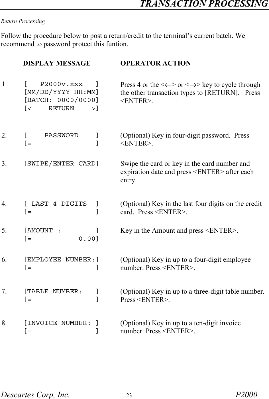 TRANSACTION PROCESSING Descartes Corp, Inc.  23 P2000  Return Processing  Follow the procedure below to post a return/credit to the terminal&rsquo;s current batch. We recommend to password protect this funtion.       DISPLAY MESSAGE  OPERATOR ACTION 1.   [   P2000v.xxx   ] [MM/DD/YYYY HH:MM] [BATCH: 0000/0000] [<    RETURN    >]   Press 4 or the <&larr;> or <&rarr;> key to cycle through the other transaction types to [RETURN].   Press <ENTER>.    2.   [    PASSWORD    ] [=               ] (Optional) Key in four-digit password.  Press <ENTER>.  3.   [SWIPE/ENTER CARD]   Swipe the card or key in the card number and expiration date and press <ENTER> after each entry. 4.   [ LAST 4 DIGITS  ] [=               ] (Optional) Key in the last four digits on the credit card.  Press <ENTER>.  5.   [AMOUNT :        ] [=           0.00] Key in the Amount and press <ENTER>. 6.   [EMPLOYEE NUMBER:] [=               ] (Optional) Key in up to a four-digit employee number. Press <ENTER>.   7.   [TABLE NUMBER:   ] [=               ] (Optional) Key in up to a three-digit table number. Press <ENTER>.   8.  [INVOICE NUMBER: ] [=               ] (Optional) Key in up to a ten-digit invoice number. Press <ENTER>.  