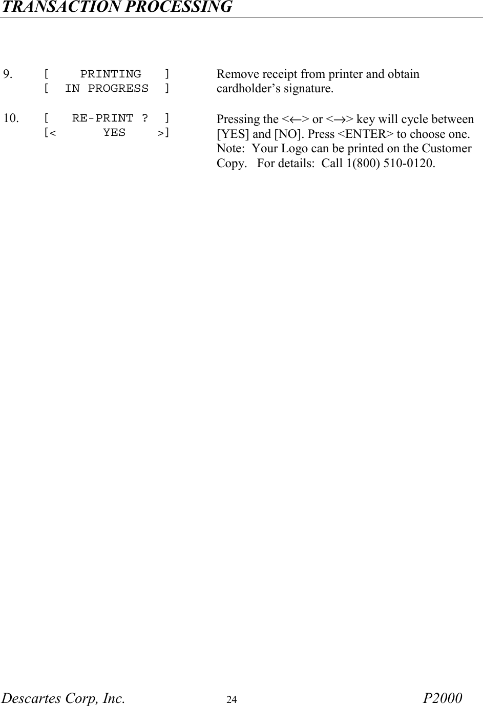 TRANSACTION PROCESSING   Descartes Corp, Inc.  24 P2000    9.  [    PRINTING   ] [  IN PROGRESS  ] Remove receipt from printer and obtain cardholder&rsquo;s signature.     10.  [   RE-PRINT ?  ] [<      YES    >] Pressing the <&larr;> or <&rarr;> key will cycle between [YES] and [NO]. Press <ENTER> to choose one.  Note:  Your Logo can be printed on the Customer Copy.   For details:  Call 1(800) 510-0120.    