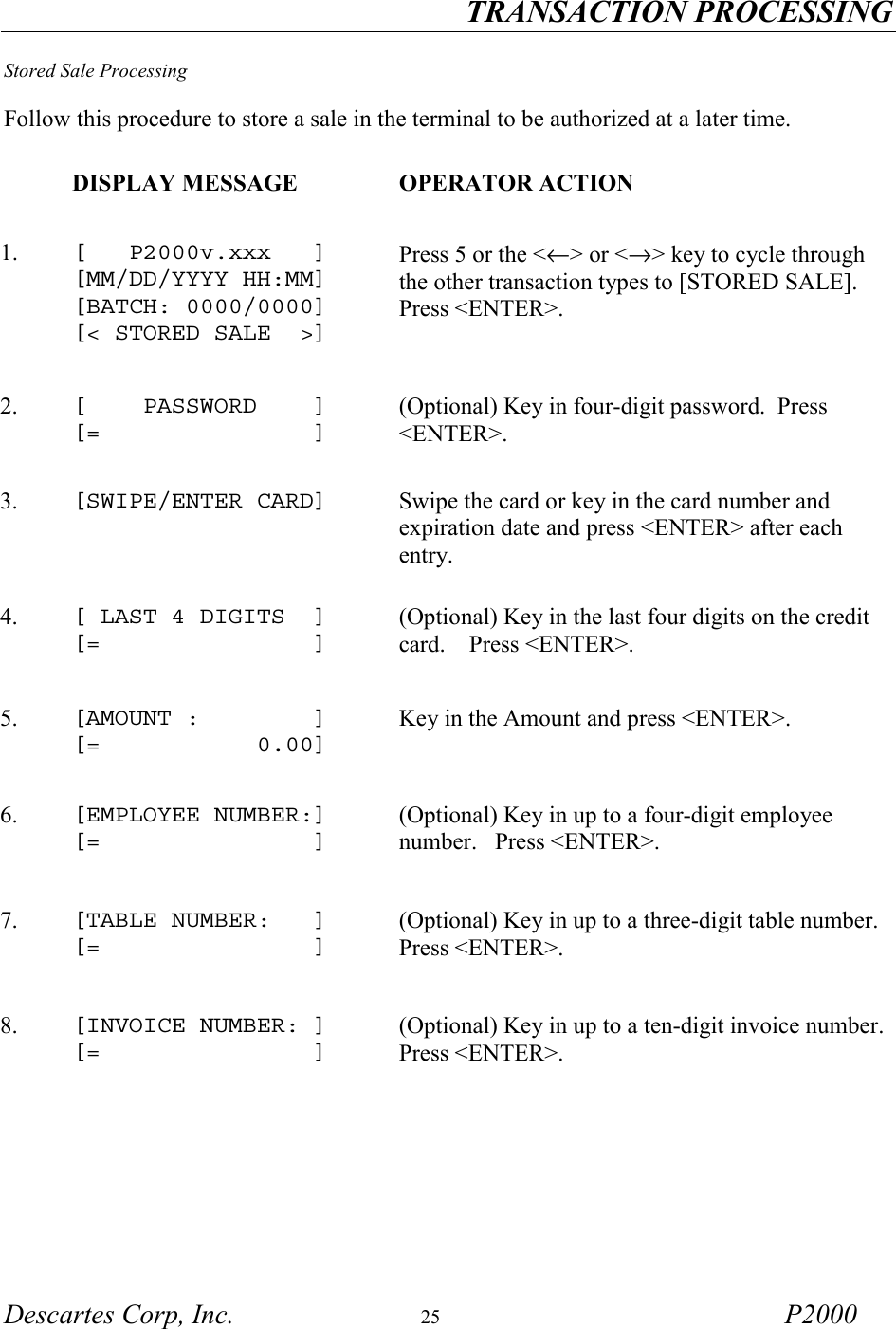 TRANSACTION PROCESSING Descartes Corp, Inc.  25 P2000  Stored Sale Processing  Follow this procedure to store a sale in the terminal to be authorized at a later time.     DISPLAY MESSAGE  OPERATOR ACTION 1.   [   P2000v.xxx   ] [MM/DD/YYYY HH:MM] [BATCH: 0000/0000] [< STORED SALE  >]  Press 5 or the <&larr;> or <&rarr;> key to cycle through the other transaction types to [STORED SALE].   Press <ENTER>.   2.   [    PASSWORD    ] [=               ] (Optional) Key in four-digit password.  Press <ENTER>.  3.   [SWIPE/ENTER CARD]   Swipe the card or key in the card number and expiration date and press <ENTER> after each entry. 4.   [ LAST 4 DIGITS  ] [=               ] (Optional) Key in the last four digits on the credit card.    Press <ENTER>.  5.   [AMOUNT :        ] [=           0.00] Key in the Amount and press <ENTER>. 6.   [EMPLOYEE NUMBER:] [=               ] (Optional) Key in up to a four-digit employee number.   Press <ENTER>.   7.   [TABLE NUMBER:   ] [=               ] (Optional) Key in up to a three-digit table number.  Press <ENTER>.   8.  [INVOICE NUMBER: ] [=               ] (Optional) Key in up to a ten-digit invoice number.  Press <ENTER>.  