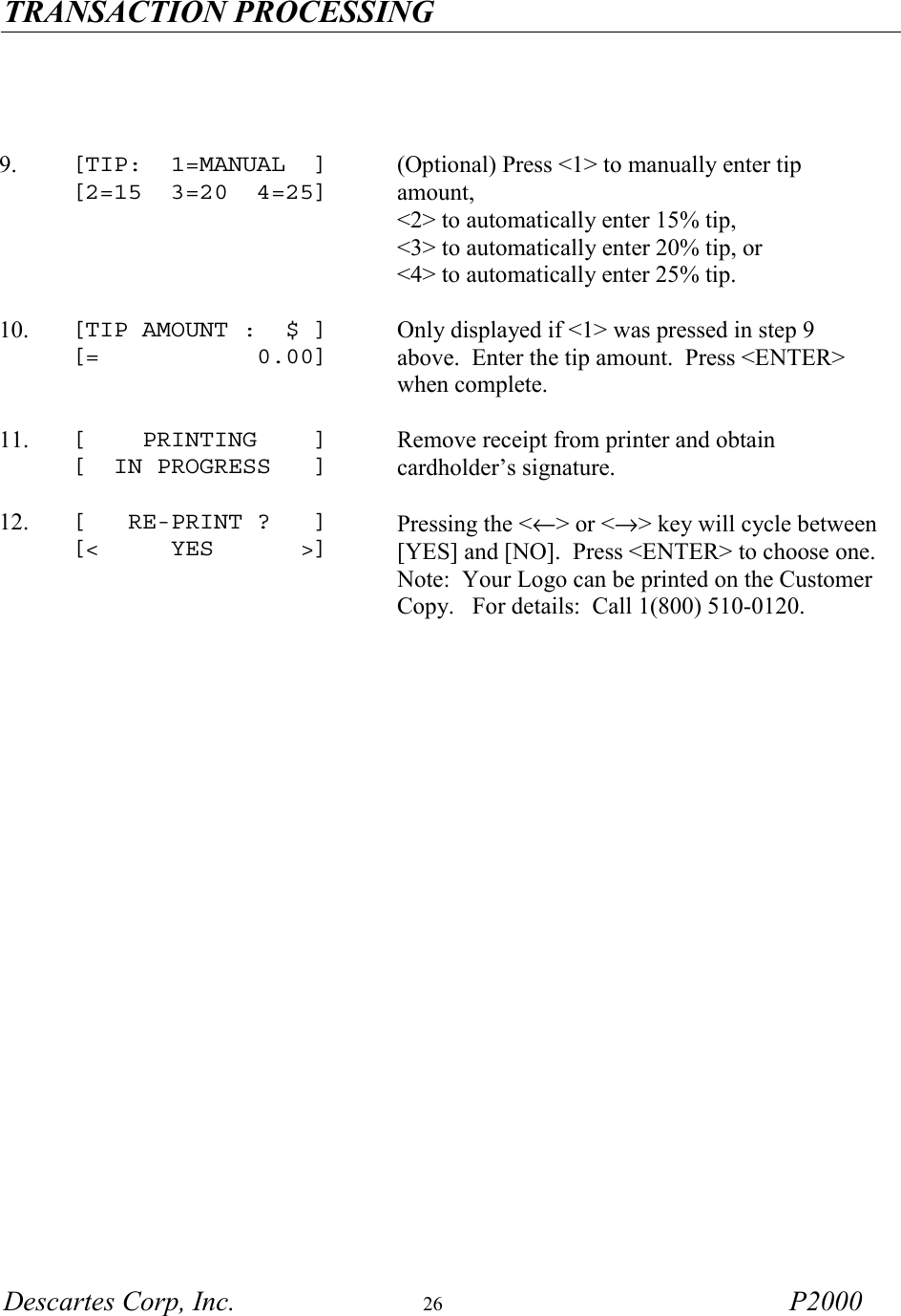 TRANSACTION PROCESSING   Descartes Corp, Inc.  26 P2000        9.  [TIP:  1=MANUAL  ] [2=15  3=20  4=25] (Optional) Press <1> to manually enter tip amount,  <2> to automatically enter 15% tip,  <3> to automatically enter 20% tip, or  <4> to automatically enter 25% tip.     10.  [TIP AMOUNT :  $ ] [=           0.00]  Only displayed if <1> was pressed in step 9 above.  Enter the tip amount.  Press <ENTER> when complete.     11.  [    PRINTING    ] [  IN PROGRESS   ]  Remove receipt from printer and obtain cardholder&rsquo;s signature.     12.  [   RE-PRINT ?   ] [<     YES      >] Pressing the <&larr;> or <&rarr;> key will cycle between [YES] and [NO].  Press <ENTER> to choose one.   Note:  Your Logo can be printed on the Customer Copy.   For details:  Call 1(800) 510-0120.      