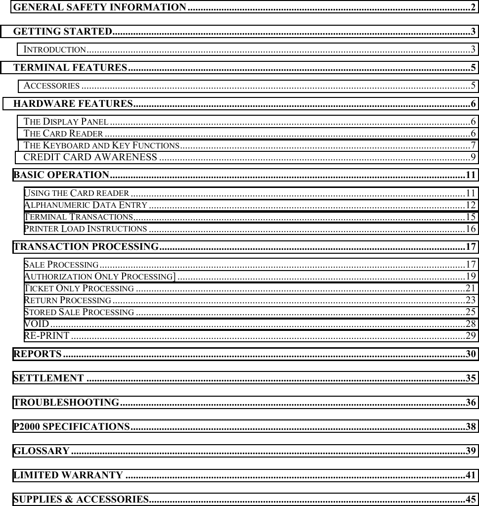       GENERAL SAFETY INFORMATION .............................................................................................................2 GETTING STARTED..........................................................................................................................................3 INTRODUCTION....................................................................................................................................................3 TERMINAL FEATURES....................................................................................................................................5 ACCESSORIES ......................................................................................................................................................5 HARDWARE FEATURES..................................................................................................................................6 THE DISPLAY PANEL ...........................................................................................................................................6 THE CARD READER .............................................................................................................................................6 THE KEYBOARD AND KEY FUNCTIONS................................................................................................................7 CREDIT CARD AWARENESS ........................................................................................................................9 BASIC OPERATION.........................................................................................................................................11 USING THE CARD READER .................................................................................................................................11 ALPHANUMERIC DATA ENTRY ..........................................................................................................................12 TERMINAL TRANSACTIONS................................................................................................................................15 PRINTER LOAD INSTRUCTIONS ..........................................................................................................................16 TRANSACTION PROCESSING......................................................................................................................17 SALE PROCESSING.............................................................................................................................................17 AUTHORIZATION ONLY PROCESSING] ...............................................................................................................19 TICKET ONLY PROCESSING ...............................................................................................................................21 RETURN PROCESSING ........................................................................................................................................23 STORED SALE PROCESSING ...............................................................................................................................25 VOID................................................................................................................................................................28 RE-PRINT ........................................................................................................................................................29 REPORTS ...........................................................................................................................................................30 SETTLEMENT ..................................................................................................................................................35 TROUBLESHOOTING.....................................................................................................................................36 P2000 SPECIFICATIONS.................................................................................................................................38 GLOSSARY ........................................................................................................................................................39 LIMITED WARRANTY ...................................................................................................................................41 SUPPLIES &amp; ACCESSORIES..........................................................................................................................45 