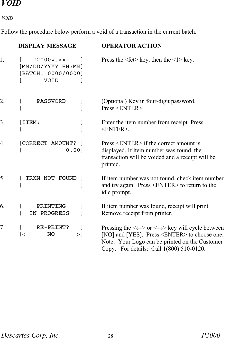 VOID Descartes Corp, Inc.  28 P2000   VOID   Follow the procedure below perform a void of a transaction in the current batch.   DISPLAY MESSAGE  OPERATOR ACTION     1.  [   P2000v.xxx   ] [MM/DD/YYYY HH:MM] [BATCH: 0000/0000] [      VOID      ]   Press the <fct> key, then the <1> key. 2.  [    PASSWORD    ] [=               ] (Optional) Key in four-digit password. Press <ENTER>.     3.  [ITEM:           ] [=               ] Enter the item number from receipt. Press <ENTER>.     4.  [CORRECT AMOUNT? ] [            0.00] Press <ENTER> if the correct amount is displayed. If item number was found, the transaction will be voided and a receipt will be printed.     5.  [ TRXN NOT FOUND ] [                ]  If item number was not found, check item number and try again.  Press <ENTER> to return to the idle prompt.     6.  [    PRINTING    ] [  IN PROGRESS   ] If item number was found, receipt will print.  Remove receipt from printer.     7.  [    RE-PRINT?   ] [<      NO      >] Pressing the <&larr;> or <&rarr;> key will cycle between [NO] and [YES].  Press <ENTER> to choose one.   Note:  Your Logo can be printed on the Customer Copy.   For details:  Call 1(800) 510-0120.      