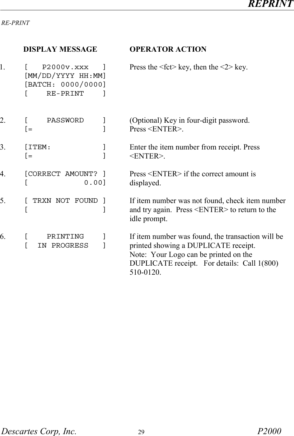   REPRINT  Descartes Corp, Inc.  29 P2000  RE-PRINT    DISPLAY MESSAGE  OPERATOR ACTION     1.  [   P2000v.xxx   ] [MM/DD/YYYY HH:MM] [BATCH: 0000/0000] [    RE-PRINT    ]   Press the <fct> key, then the <2> key. 2.  [    PASSWORD    ] [=               ] (Optional) Key in four-digit password. Press <ENTER>.     3.  [ITEM:           ] [=               ] Enter the item number from receipt. Press <ENTER>.     4.  [CORRECT AMOUNT? ] [            0.00] Press <ENTER> if the correct amount is displayed.     5.  [ TRXN NOT FOUND ] [                ]  If item number was not found, check item number and try again.  Press <ENTER> to return to the idle prompt.     6.  [    PRINTING    ] [  IN PROGRESS   ] If item number was found, the transaction will be printed showing a DUPLICATE receipt.                   Note:  Your Logo can be printed on the DUPLICATE receipt.   For details:  Call 1(800) 510-0120.       