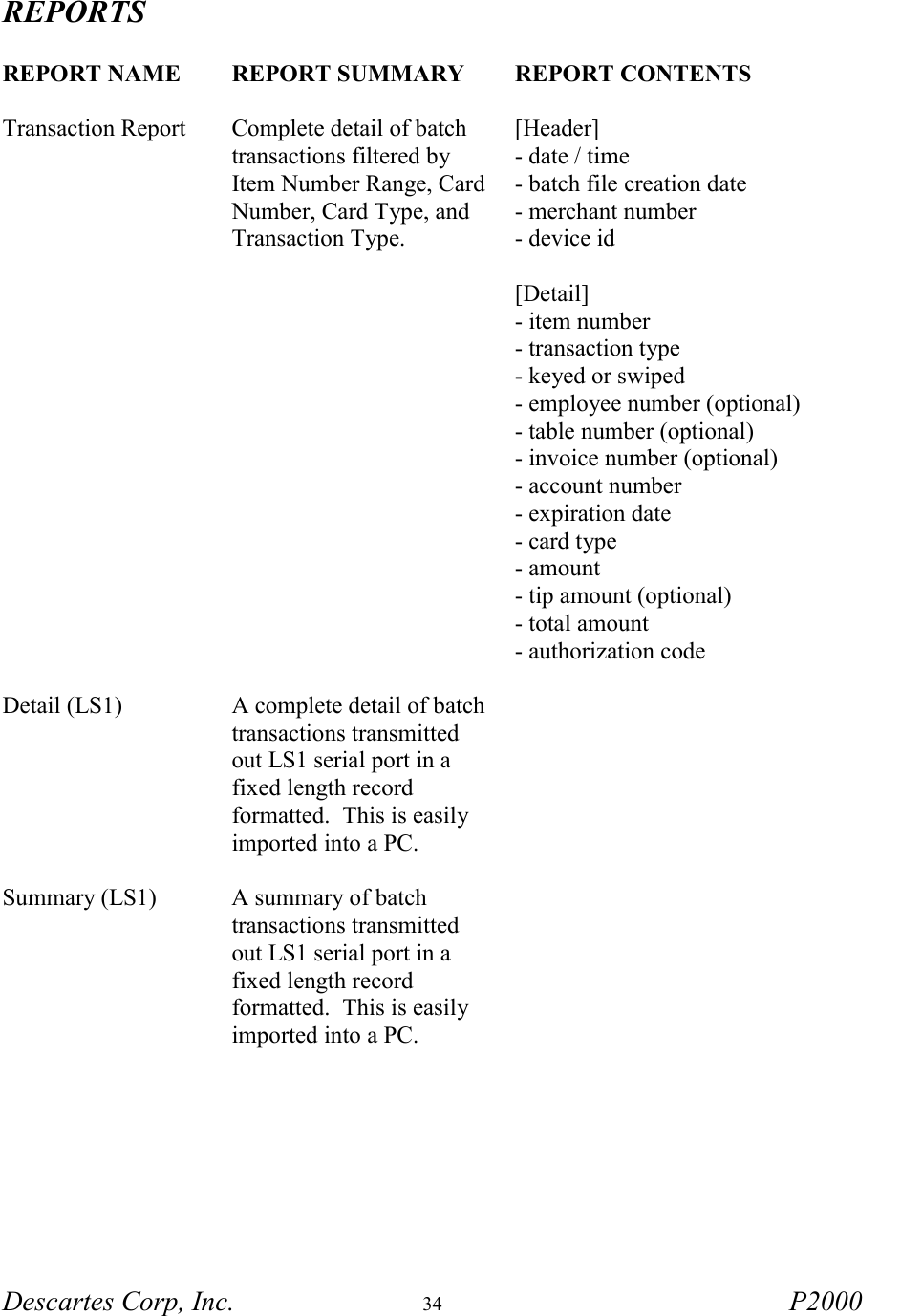 REPORTS Descartes Corp, Inc.  34 P2000   REPORT NAME REPORT SUMMARY  REPORT CONTENTS     Transaction Report  Complete detail of batch transactions filtered by Item Number Range, Card Number, Card Type, and Transaction Type. [Header] - date / time - batch file creation date - merchant number - device id  [Detail] - item number - transaction type - keyed or swiped - employee number (optional) - table number (optional) - invoice number (optional) - account number - expiration date - card type - amount - tip amount (optional) - total amount - authorization code  Detail (LS1)  A complete detail of batch transactions transmitted out LS1 serial port in a fixed length record formatted.  This is easily imported into a PC.   Summary (LS1)  A summary of batch transactions transmitted out LS1 serial port in a fixed length record formatted.  This is easily imported into a PC.           