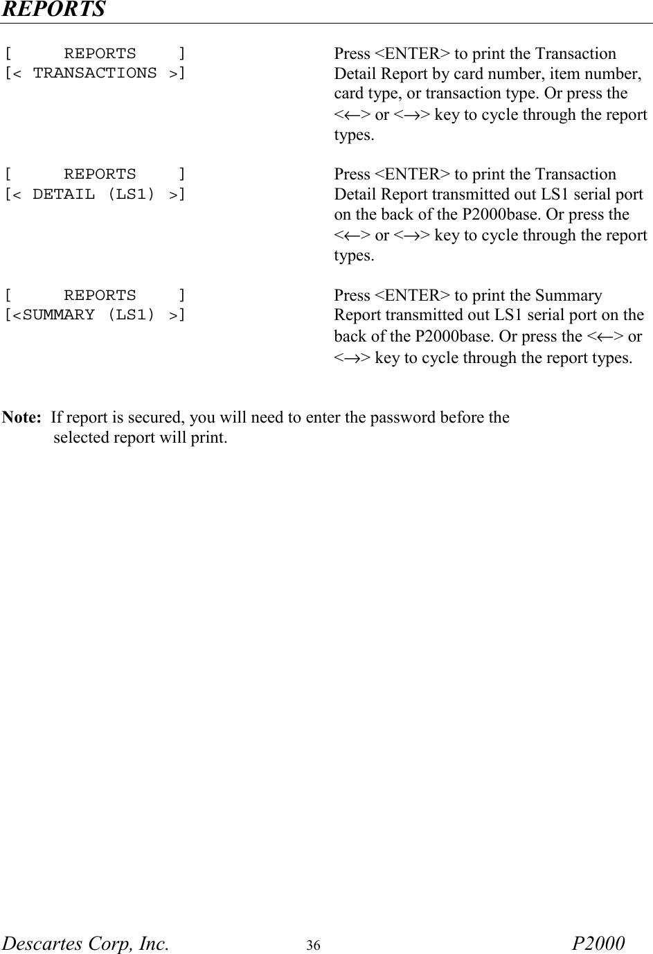 REPORTS Descartes Corp, Inc.  36 P2000   [     REPORTS    ] [< TRANSACTIONS >] Press <ENTER> to print the Transaction Detail Report by card number, item number, card type, or transaction type. Or press the <&larr;> or <&rarr;> key to cycle through the report types.   [     REPORTS    ] [< DETAIL (LS1) >] Press <ENTER> to print the Transaction Detail Report transmitted out LS1 serial port on the back of the P2000base. Or press the <&larr;> or <&rarr;> key to cycle through the report types.   [     REPORTS    ] [<SUMMARY (LS1) >] Press <ENTER> to print the Summary Report transmitted out LS1 serial port on the back of the P2000base. Or press the <&larr;> or <&rarr;> key to cycle through the report types.    Note:  If report is secured, you will need to enter the password before the             selected report will print. 