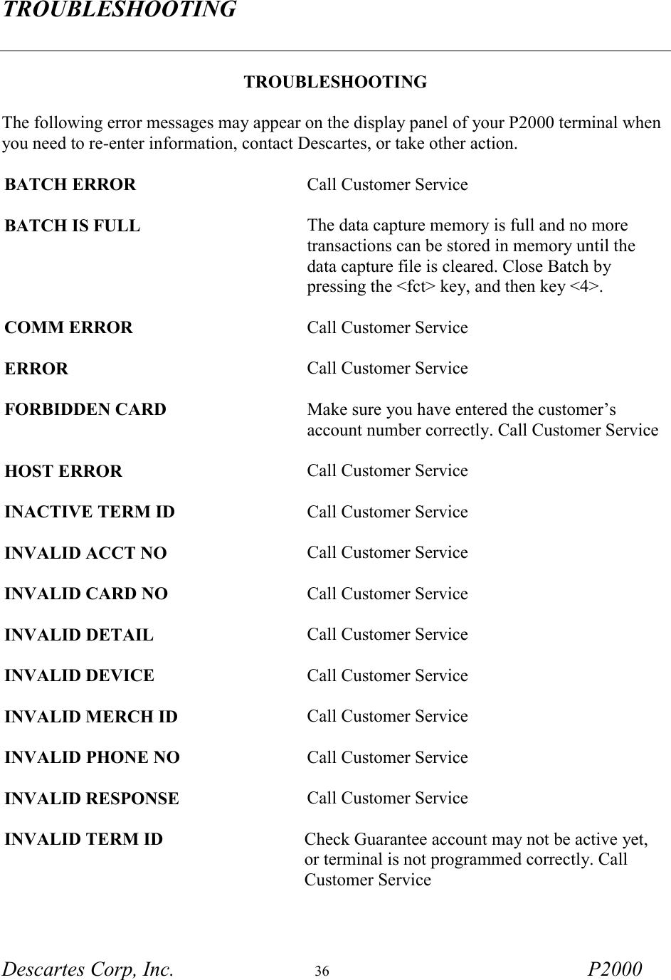 TROUBLESHOOTING  Descartes Corp, Inc.  36 P2000   TROUBLESHOOTING  The following error messages may appear on the display panel of your P2000 terminal when you need to re-enter information, contact Descartes, or take other action.  BATCH ERROR  Call Customer Service  BATCH IS FULL The data capture memory is full and no more transactions can be stored in memory until the data capture file is cleared. Close Batch by pressing the <fct> key, and then key <4>.  COMM ERROR Call Customer Service  ERROR Call Customer Service  FORBIDDEN CARD Make sure you have entered the customer&rsquo;s account number correctly. Call Customer Service   HOST ERROR  Call Customer Service  INACTIVE TERM ID  Call Customer Service  INVALID ACCT NO Call Customer Service  INVALID CARD NO Call Customer Service  INVALID DETAIL Call Customer Service  INVALID DEVICE Call Customer Service  INVALID MERCH ID Call Customer Service   INVALID PHONE NO Call Customer Service  INVALID RESPONSE Call Customer Service  INVALID TERM ID Check Guarantee account may not be active yet, or terminal is not programmed correctly. Call Customer Service  
