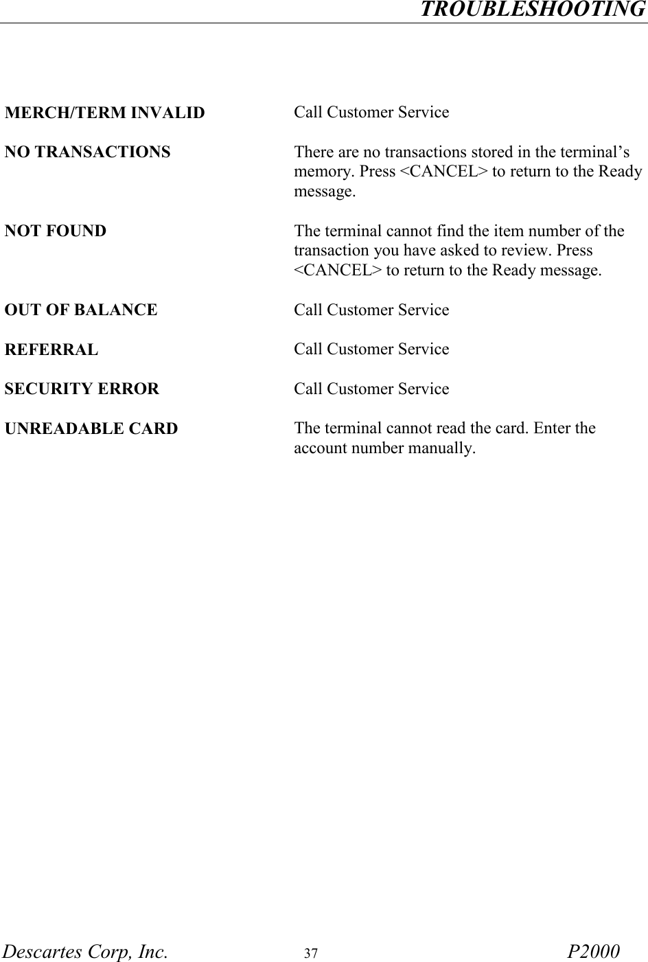 TROUBLESHOOTING Descartes Corp, Inc.  37 P2000      MERCH/TERM INVALID Call Customer Service  NO TRANSACTIONS There are no transactions stored in the terminal&rsquo;s memory. Press <CANCEL> to return to the Ready message.  NOT FOUND The terminal cannot find the item number of the transaction you have asked to review. Press <CANCEL> to return to the Ready message.  OUT OF BALANCE Call Customer Service   REFERRAL Call Customer Service   SECURITY ERROR Call Customer Service  UNREADABLE CARD The terminal cannot read the card. Enter the account number manually.  
