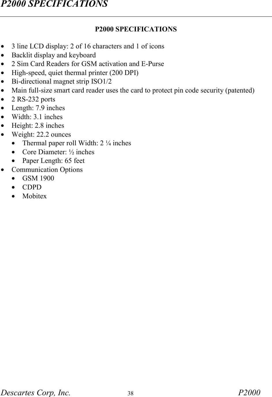 P2000 SPECIFICATIONS  Descartes Corp, Inc.  38 P2000   P2000 SPECIFICATIONS  &bull;  3 line LCD display: 2 of 16 characters and 1 of icons &bull;  Backlit display and keyboard &bull;  2 Sim Card Readers for GSM activation and E-Purse &bull;  High-speed, quiet thermal printer (200 DPI) &bull;  Bi-directional magnet strip ISO1/2 &bull;  Main full-size smart card reader uses the card to protect pin code security (patented) &bull;  2 RS-232 ports  &bull;  Length: 7.9 inches &bull;  Width: 3.1 inches &bull;  Height: 2.8 inches &bull;  Weight: 22.2 ounces &bull;  Thermal paper roll Width: 2 &frac14; inches &bull;  Core Diameter: &frac12; inches &bull;  Paper Length: 65 feet  &bull;  Communication Options &bull;  GSM 1900 &bull;  CDPD &bull;  Mobitex    