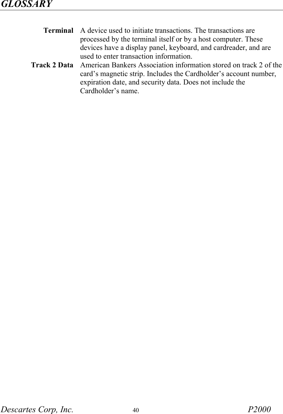 GLOSSARY  Descartes Corp, Inc.  40 P2000   Terminal  A device used to initiate transactions. The transactions are processed by the terminal itself or by a host computer. These devices have a display panel, keyboard, and cardreader, and are used to enter transaction information. Track 2 Data  American Bankers Association information stored on track 2 of the card&rsquo;s magnetic strip. Includes the Cardholder&rsquo;s account number, expiration date, and security data. Does not include the Cardholder&rsquo;s name. 